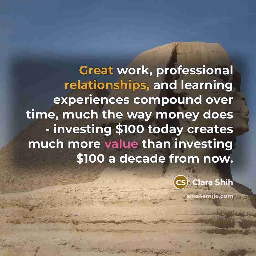 “Great work, professional relationships, and learning experiences compound over time, much the way money does - investing $100 today creates much more value than investing $100 a decade from now.” quote by Clara Shih