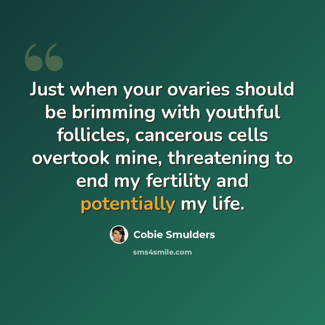 “Just when your ovaries should be brimming with youthful follicles, cancerous cells overtook mine, threatening to end my fertility and potentially my life.” quote by Cobie Smulders