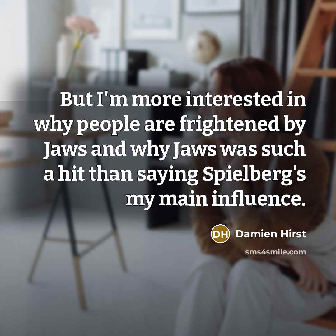 “But I'm more interested in why people are frightened by Jaws and why Jaws was such a hit than saying Spielberg's my main influence.” quote by Damien Hirst