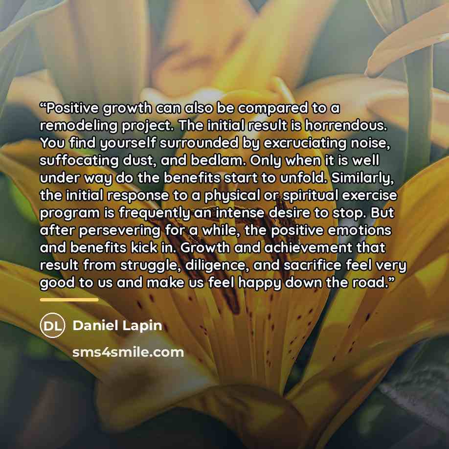 “Positive growth can also be compared to a remodeling project. The initial result is horrendous. You find yourself surrounded by excruciating noise, suffocating dust, and bedlam. Only when it is well under way do the benefits start to unfold. Similarly, the initial response to a physical or…” quote by Daniel Lapin