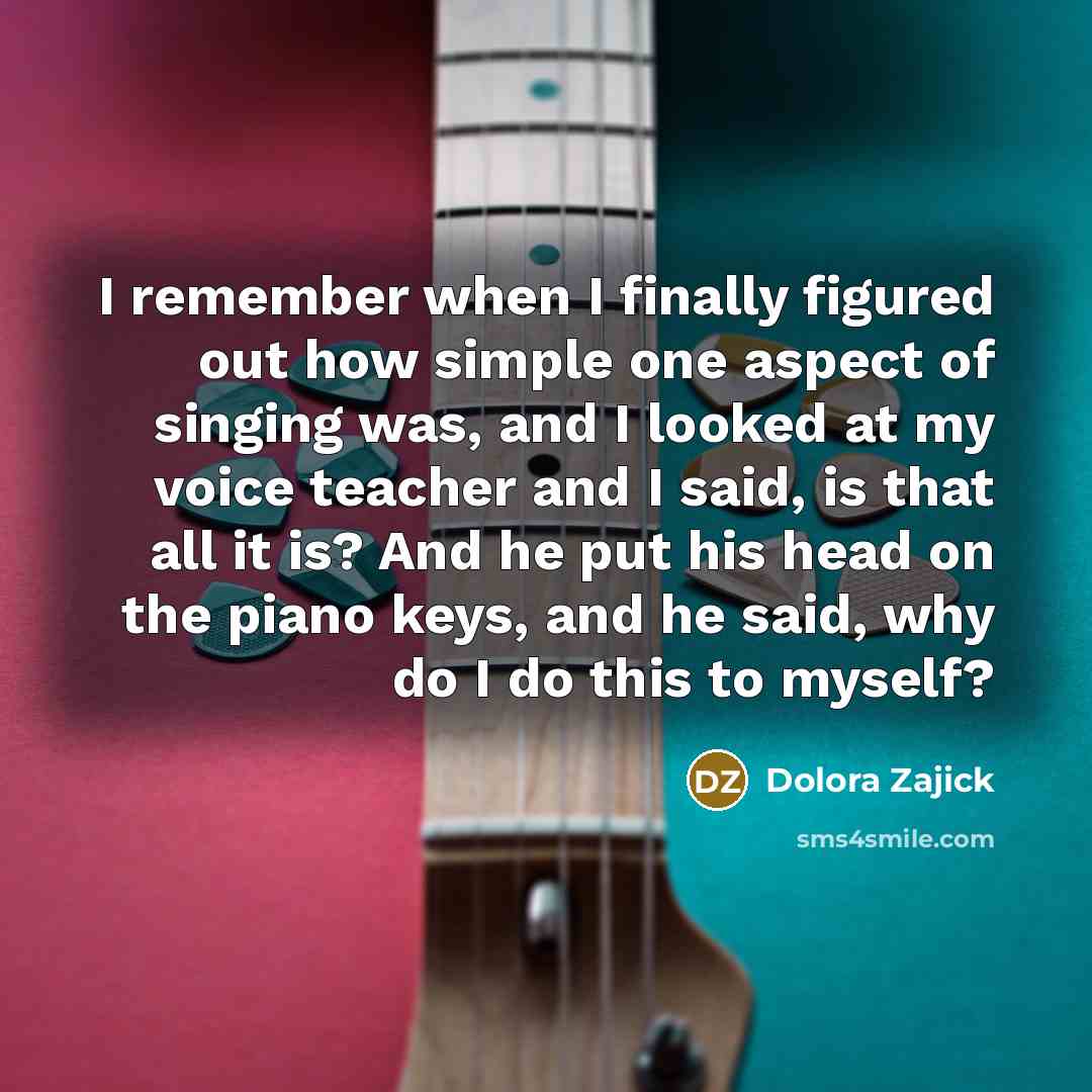 “I remember when I finally figured out how simple one aspect of singing was, and I looked at my voice teacher and I said, is that all it is? And he put his head on the piano keys, and he said, why do I do this to myself?” quote by Dolora Zajick