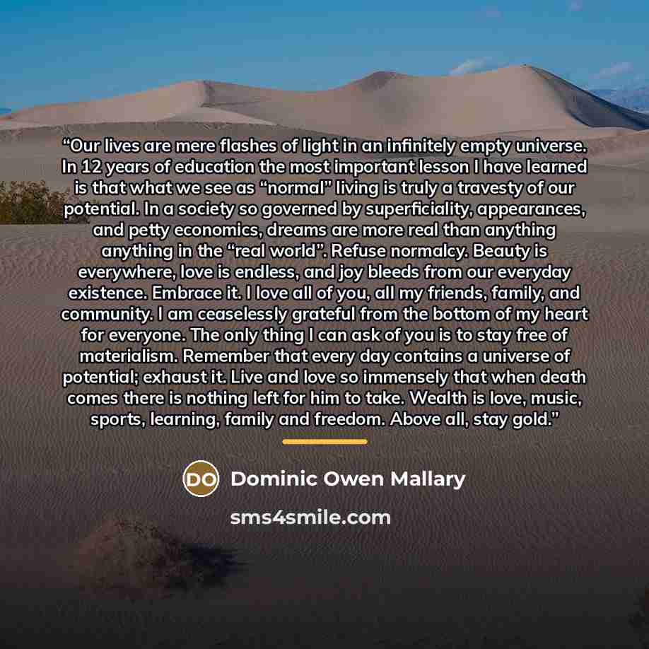 “Our lives are mere flashes of light in an infinitely empty universe. In 12 years of education the most important lesson I have learned is that what we see as “normal” living is truly a travesty of our potential. In a society so governed by superficiality, appearances, and petty economics, dreams…” quote by Dominic Owen Mallary