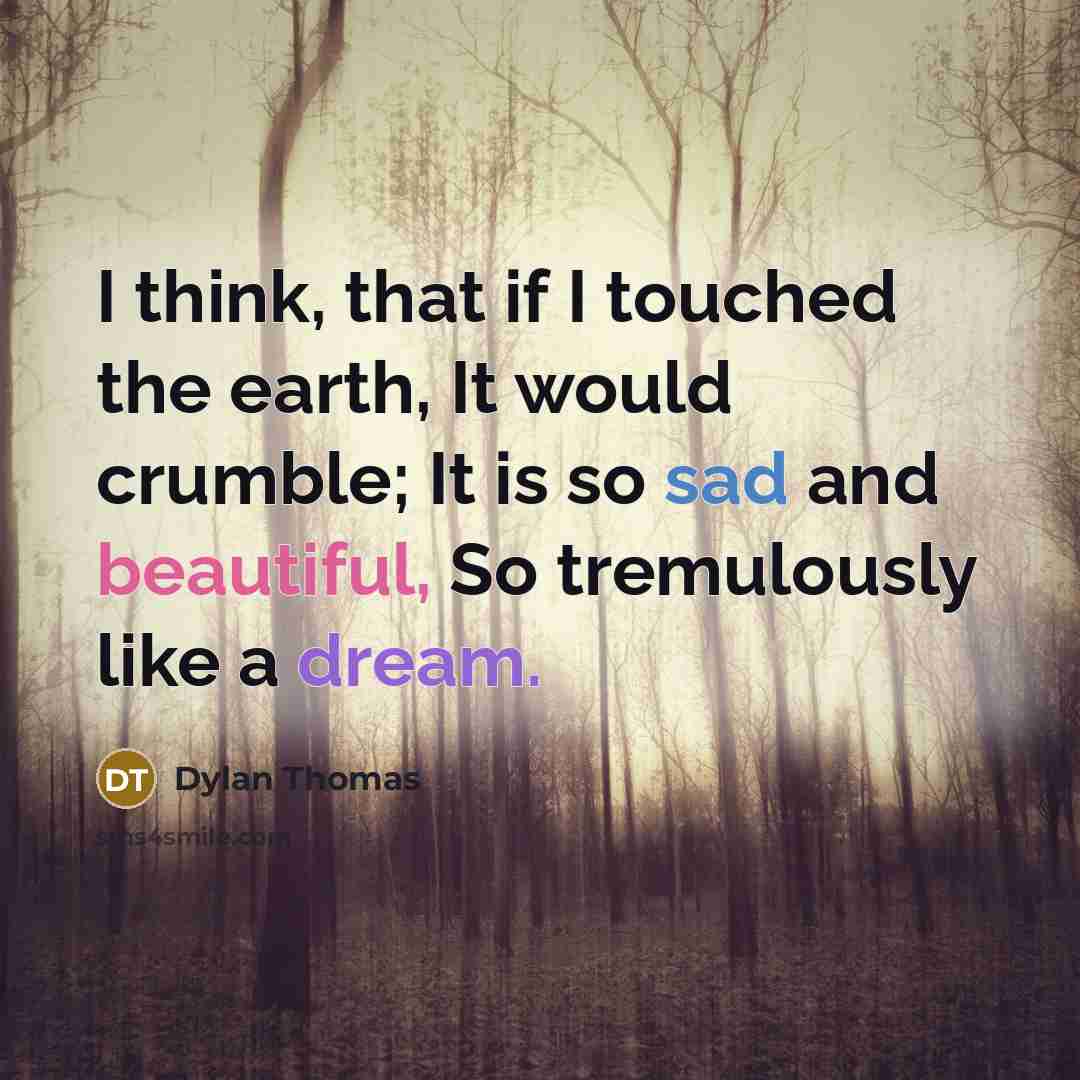 “I think, that if I touched the earth, It would crumble; It is so sad and beautiful, So tremulously like a dream.” quote by Dylan Thomas