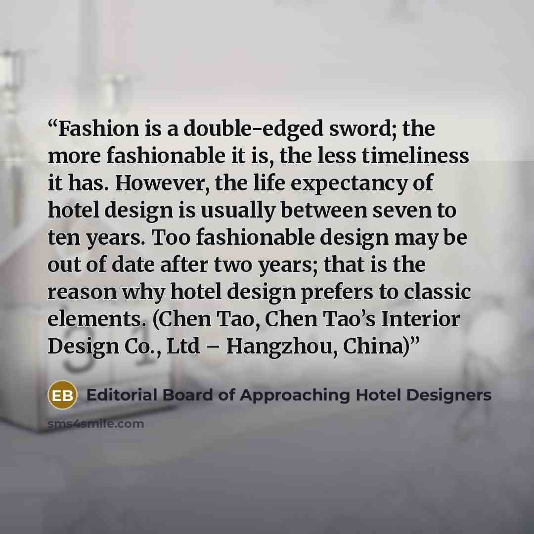 “Fashion is a double-edged sword; the more fashionable it is, the less timeliness it has. However, the life expectancy of hotel design is usually between seven to ten years. Too fashionable design may be out of date after two years; that is the reason why hotel design prefers to classic elements…” quote by Editorial Board of Approaching Hotel Designers