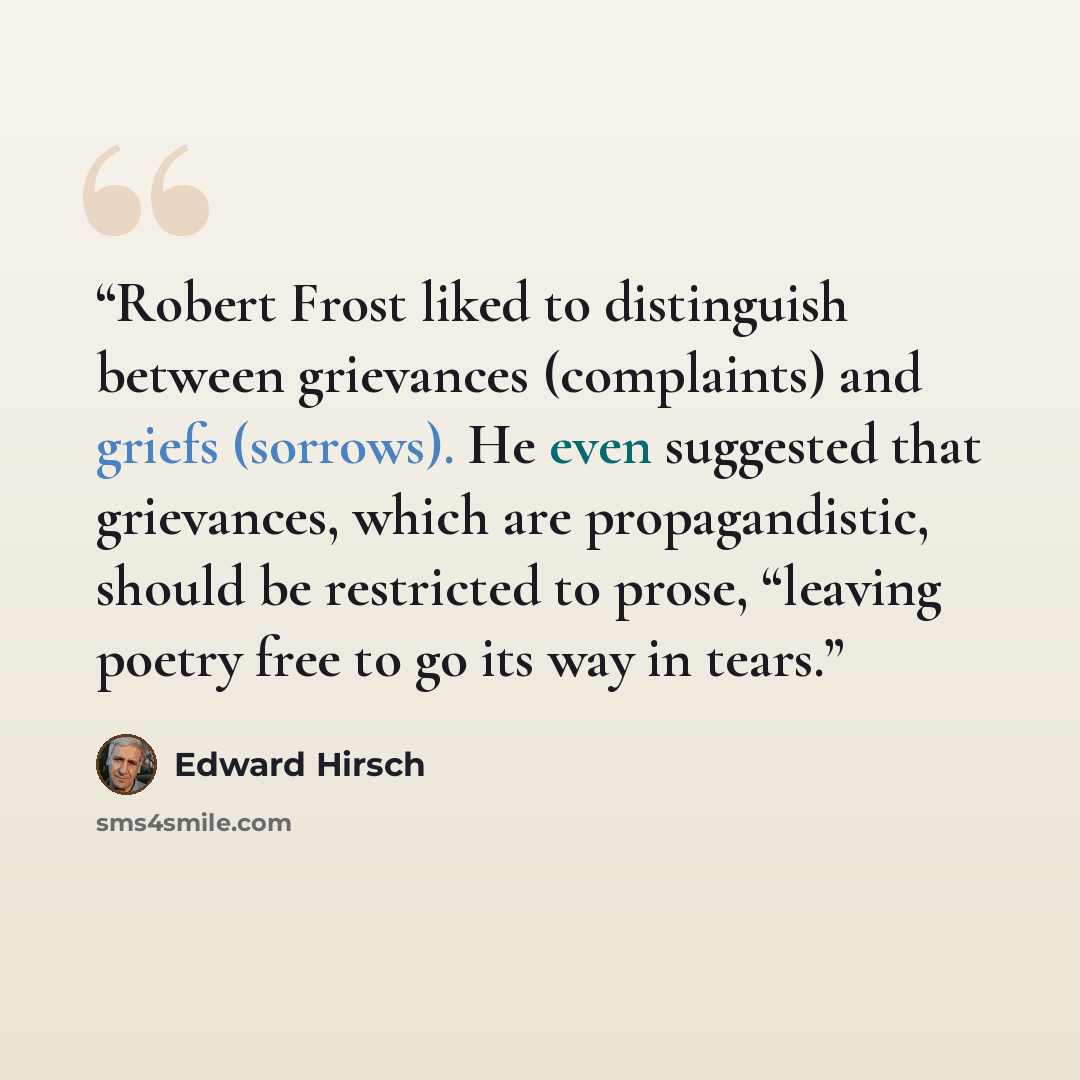 “Robert Frost liked to distinguish between grievances (complaints) and griefs (sorrows). He even suggested that grievances, which are propagandistic, should be restricted to prose, “leaving poetry free to go its way in tears.” quote by Edward Hirsch