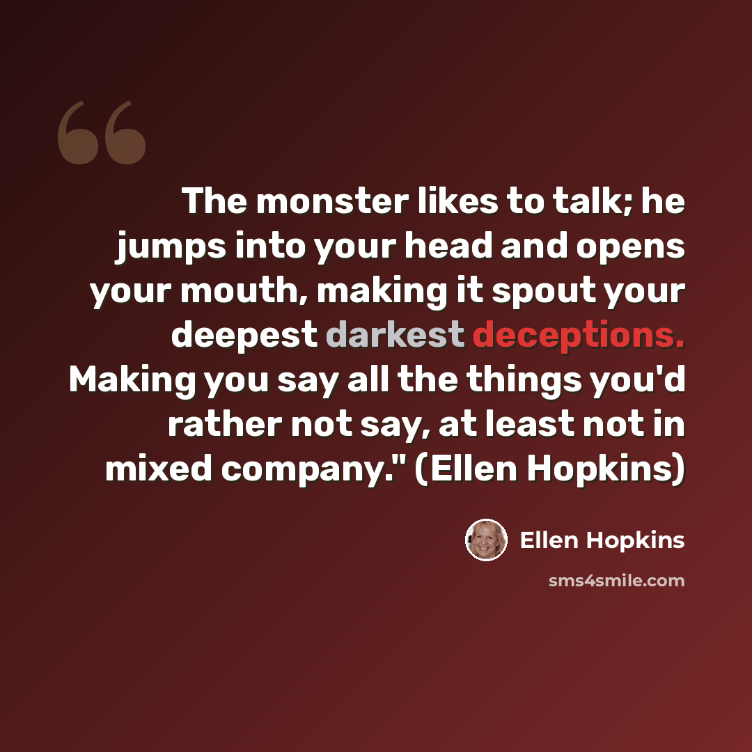 “The monster likes to talk; he jumps into your head and opens your mouth, making it spout your deepest darkest deceptions. Making you say all the things you'd rather not say, at least not in mixed company." (Ellen Hopkins)” quote by Ellen Hopkins