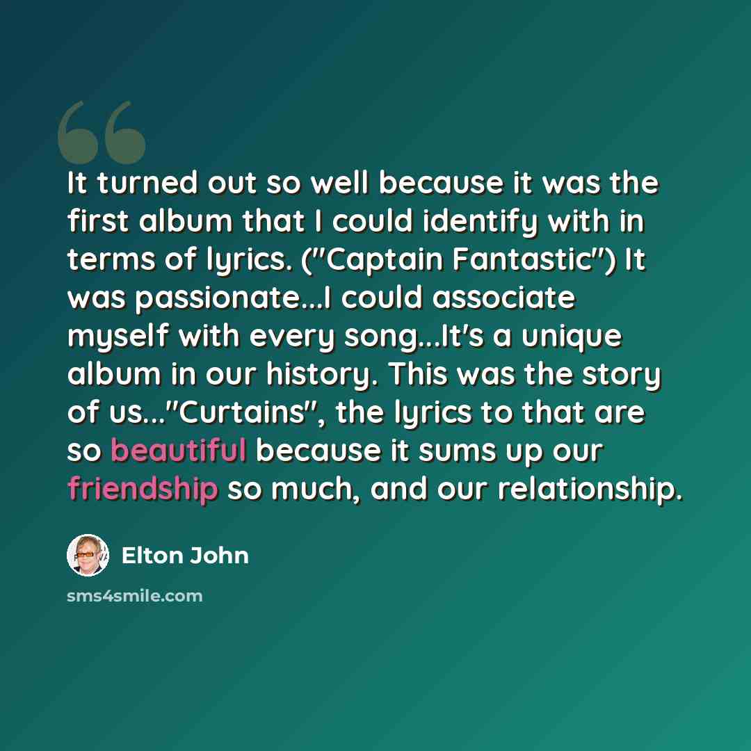 “It turned out so well because it was the first album that I could identify with in terms of lyrics. ("Captain Fantastic") It was passionate...I could associate myself with every song...It's a unique album in our history. This was the story of us..."Curtains", the lyrics to that are so beautiful…” quote by Elton John