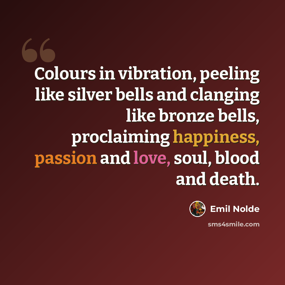 “Colours in vibration, peeling like silver bells and clanging like bronze bells, proclaiming happiness, passion and love, soul, blood and death.” quote by Emil Nolde
