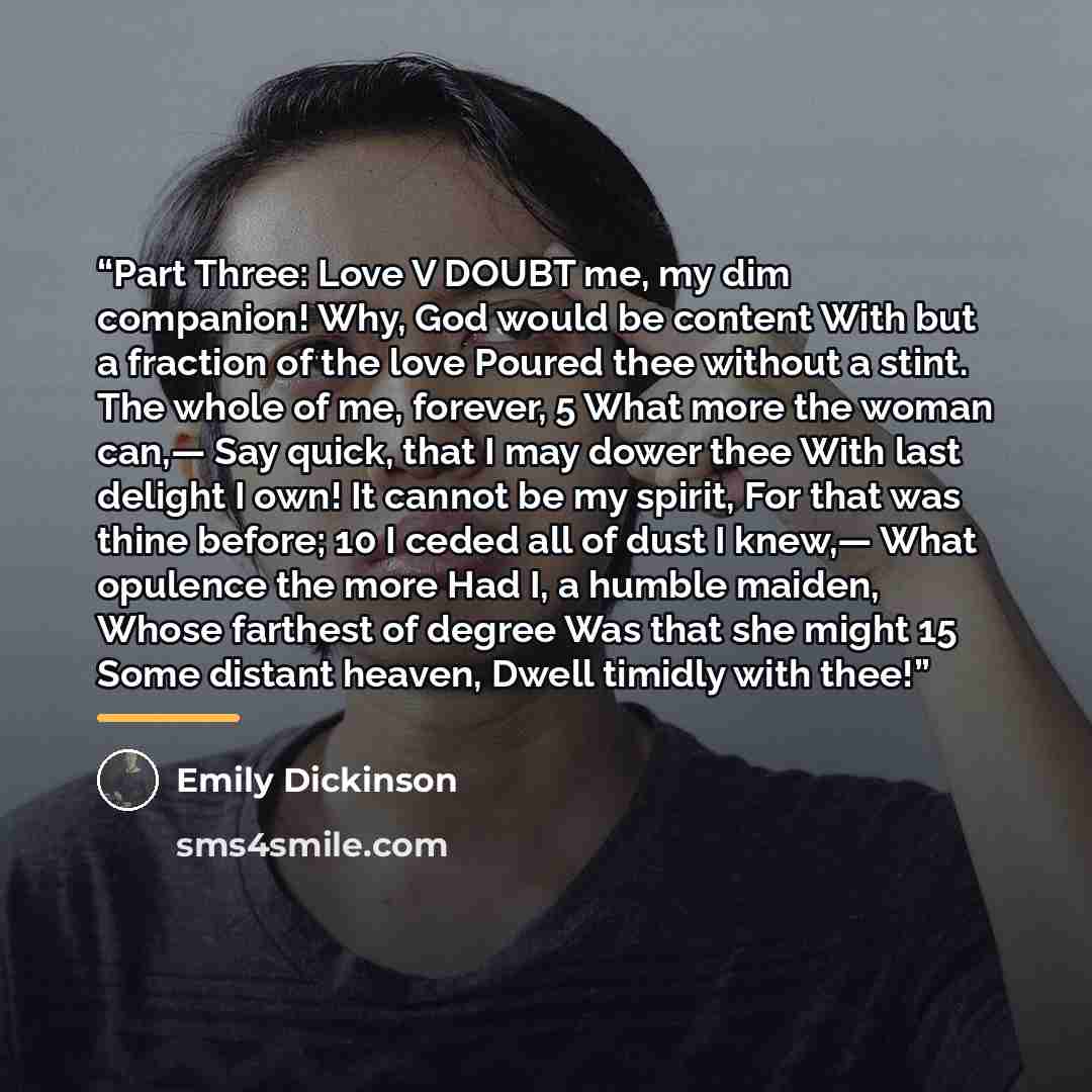 “Part Three: Love V DOUBT me, my dim companion! Why, God would be content With but a fraction of the love Poured thee without a stint. The whole of me, forever, 5 What more the woman can,— Say quick, that I may dower thee With last delight I own! It cannot be my spirit, For that was thine before…” quote by Emily Dickinson