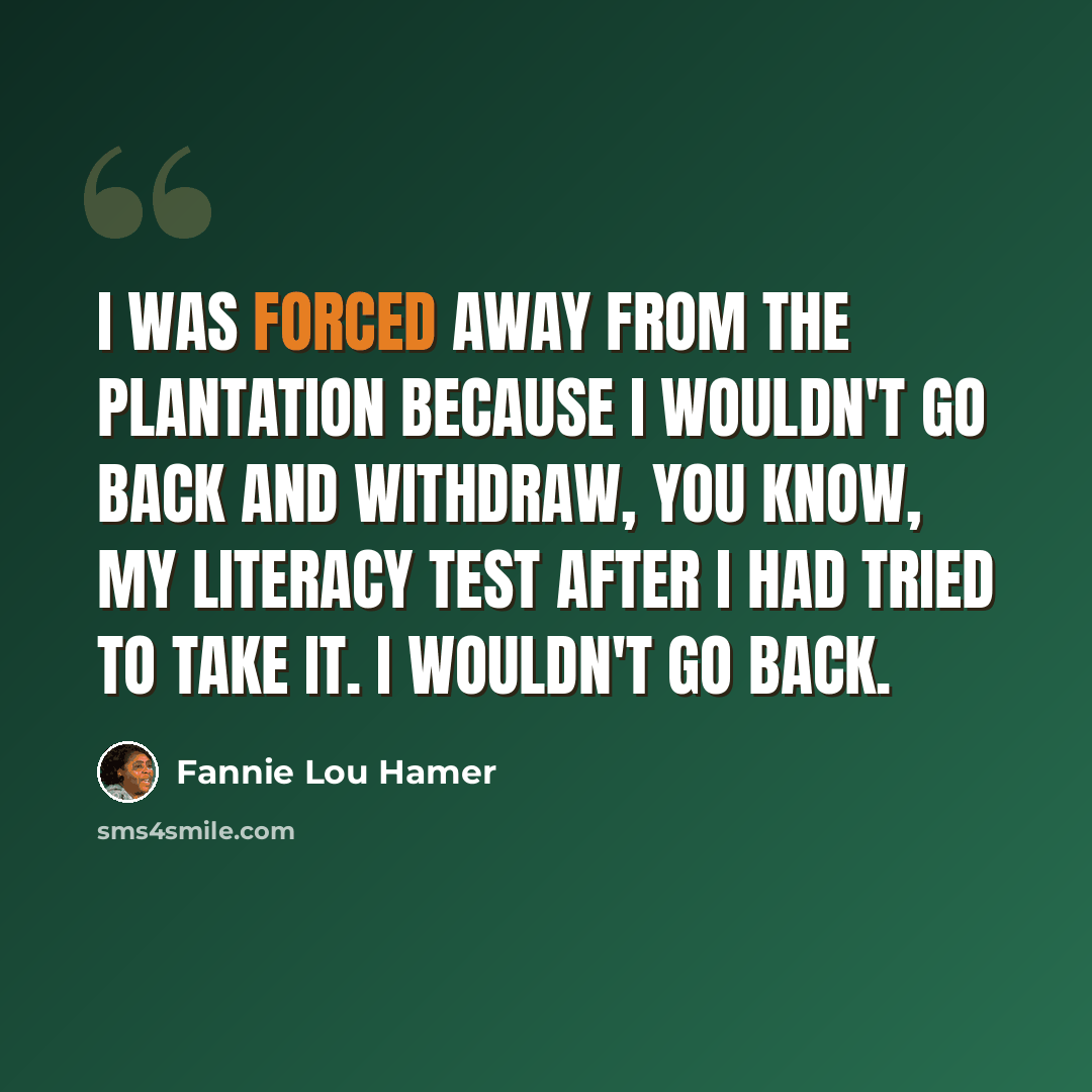 “I was forced away from the plantation because I wouldn't go back and withdraw, you know, my literacy test after I had tried to take it. I wouldn't go back.” quote by Fannie Lou Hamer