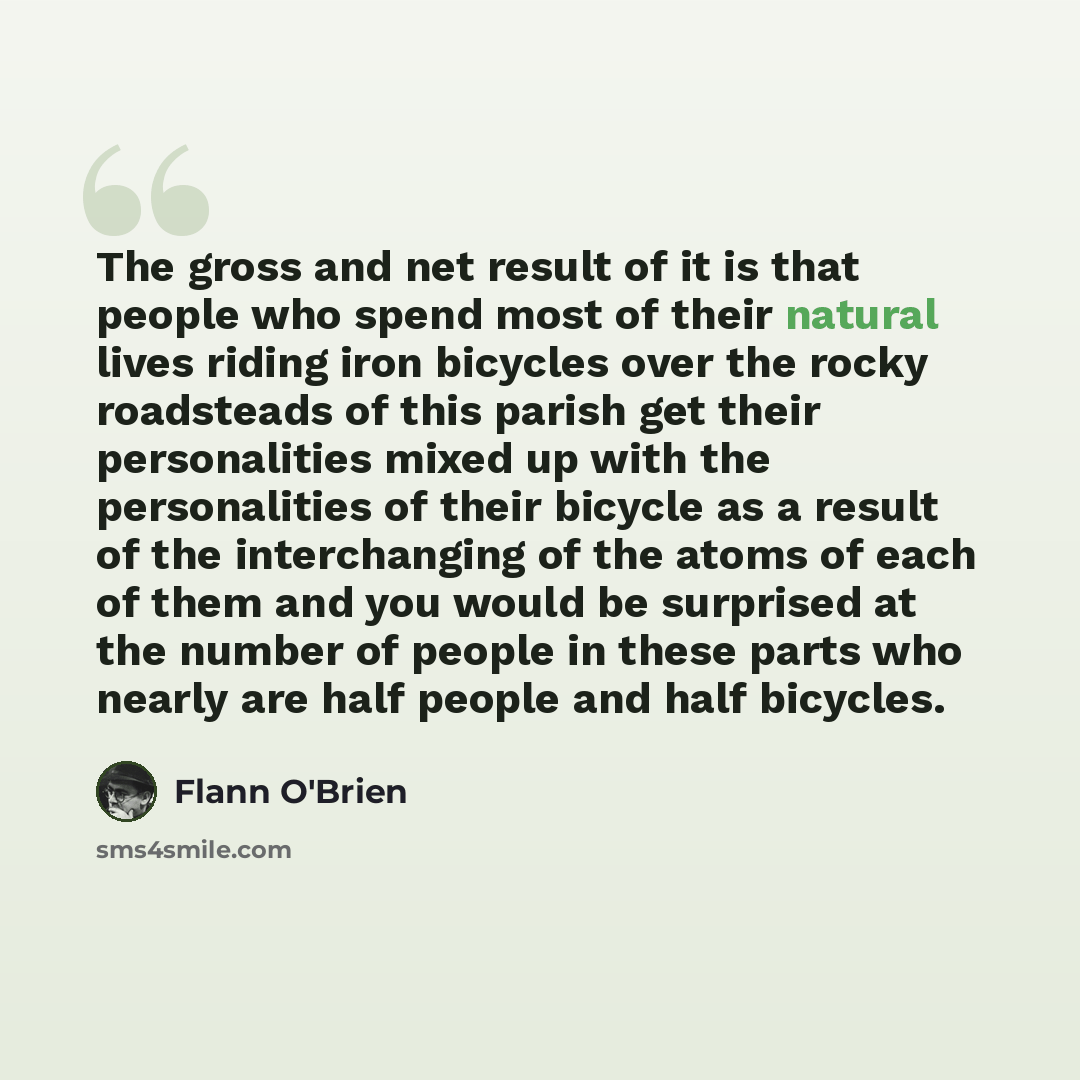 “The gross and net result of it is that people who spend most of their natural lives riding iron bicycles over the rocky roadsteads of this parish get their personalities mixed up with the personalities of their bicycle as a result of the interchanging of the atoms of each of them and you would be…” quote by Flann O'Brien