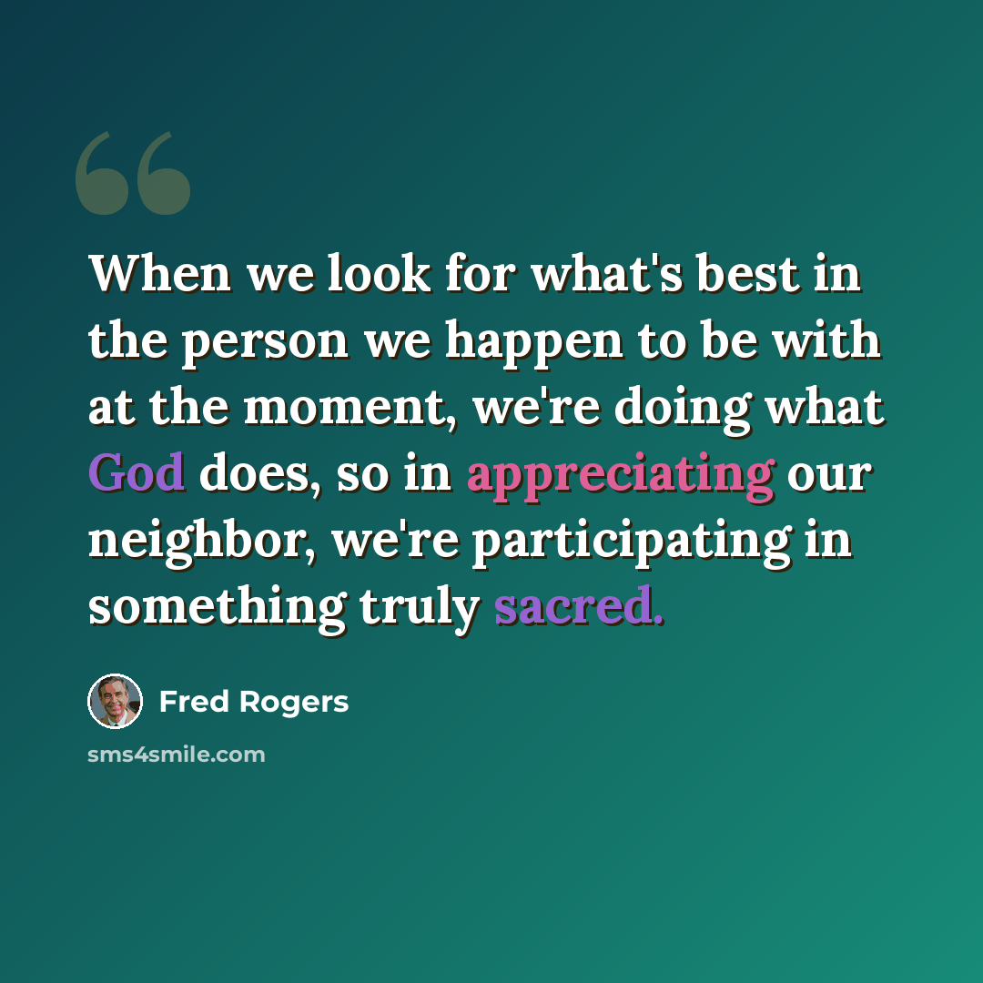 “When we look for what's best in the person we happen to be with at the moment, we're doing what God does, so in appreciating our neighbor, we're participating in something truly sacred.” quote by Fred Rogers
