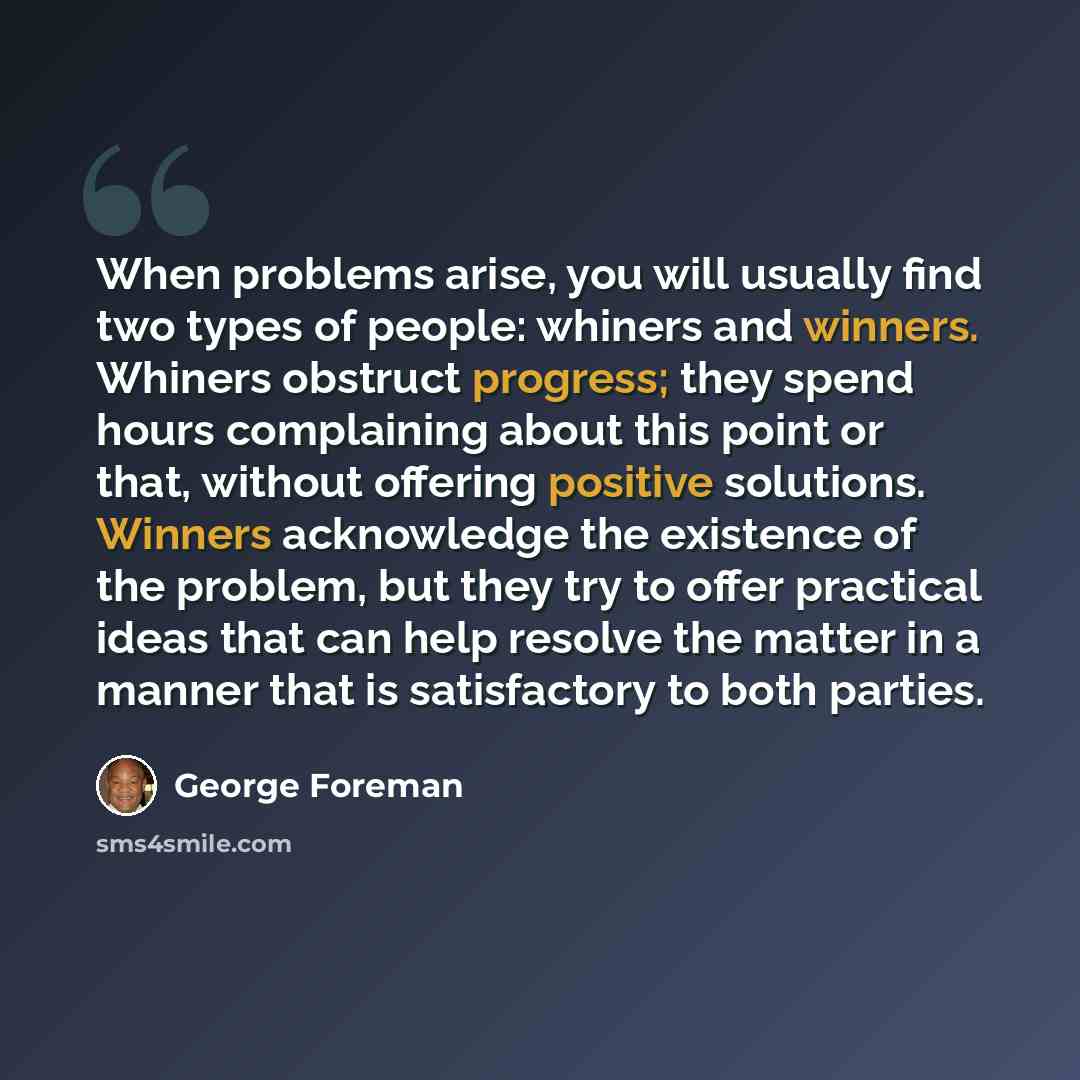 “When problems arise, you will usually find two types of people: whiners and winners. Whiners obstruct progress; they spend hours complaining about this point or that, without offering positive solutions. Winners acknowledge the existence of the problem, but they try to offer practical ideas that…” quote by George Foreman
