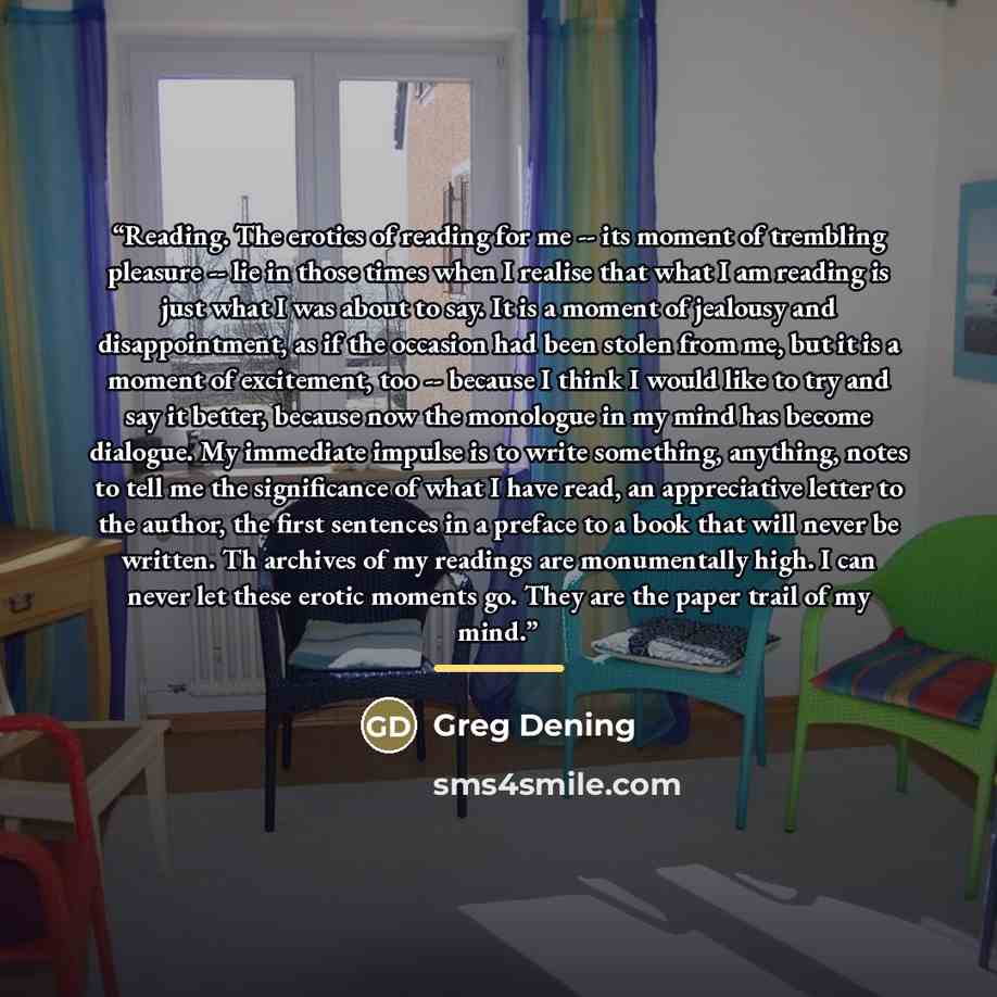 “Reading. The erotics of reading for me -- its moment of trembling pleasure -- lie in those times when I realise that what I am reading is just what I was about to say. It is a moment of jealousy and disappointment, as if the occasion had been stolen from me, but it is a moment of excitement, too…” quote by Greg Dening