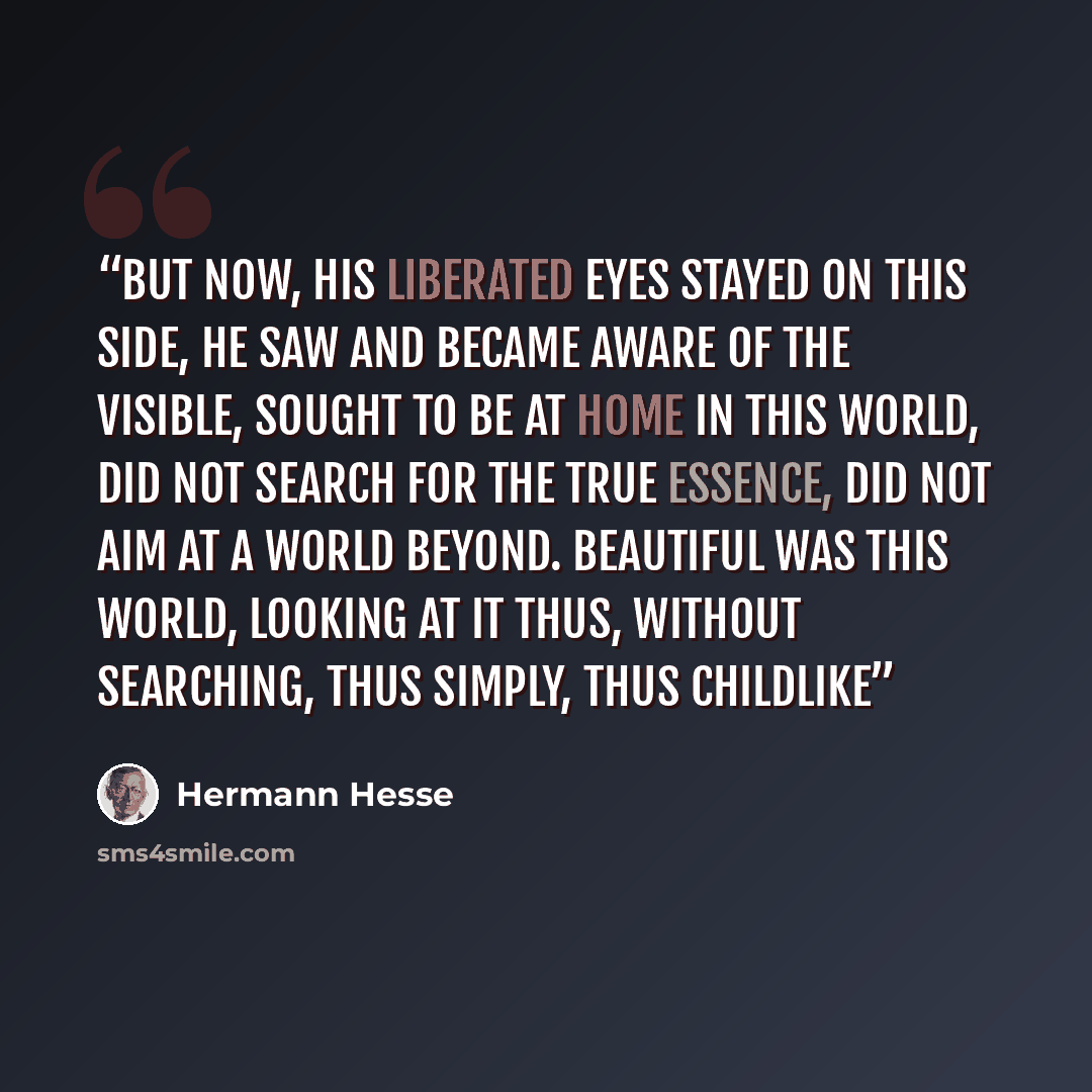 “But now, his liberated eyes stayed on this side, he saw and became aware of the visible, sought to be at home in this world, did not search for the true essence, did not aim at a world beyond. Beautiful was this world, looking at it thus, without searching, thus simply, thus childlike” quote by Hermann Hesse