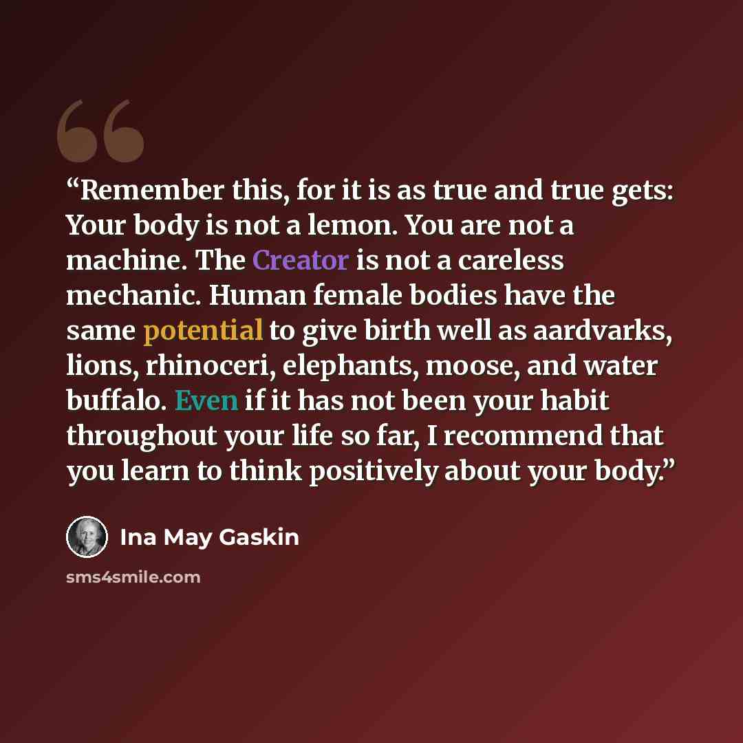 “Remember this, for it is as true and true gets: Your body is not a lemon. You are not a machine. The Creator is not a careless mechanic. Human female bodies have the same potential to give birth well as aardvarks, lions, rhinoceri, elephants, moose, and water buffalo. Even if it has not been your…” quote by Ina May Gaskin