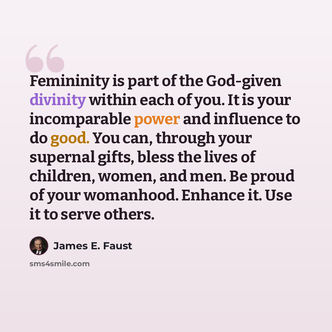 “Femininity is part of the God-given divinity within each of you. It is your incomparable power and influence to do good. You can, through your supernal gifts, bless the lives of children, women, and men. Be proud of your womanhood. Enhance it. Use it to serve others.” quote by James E. Faust