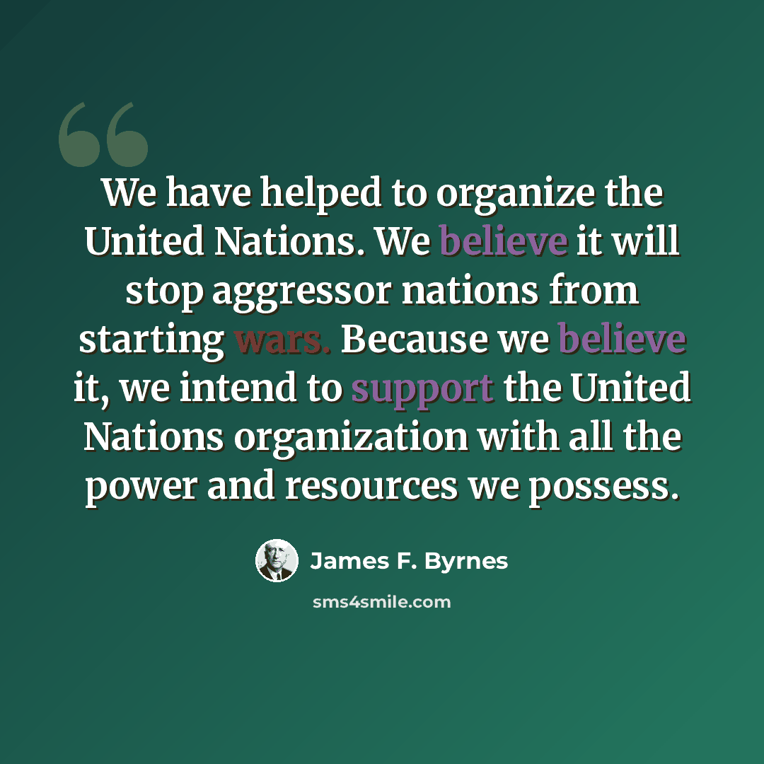 “We have helped to organize the United Nations. We believe it will stop aggressor nations from starting wars. Because we believe it, we intend to support the United Nations organization with all the power and resources we possess.” quote by James F. Byrnes