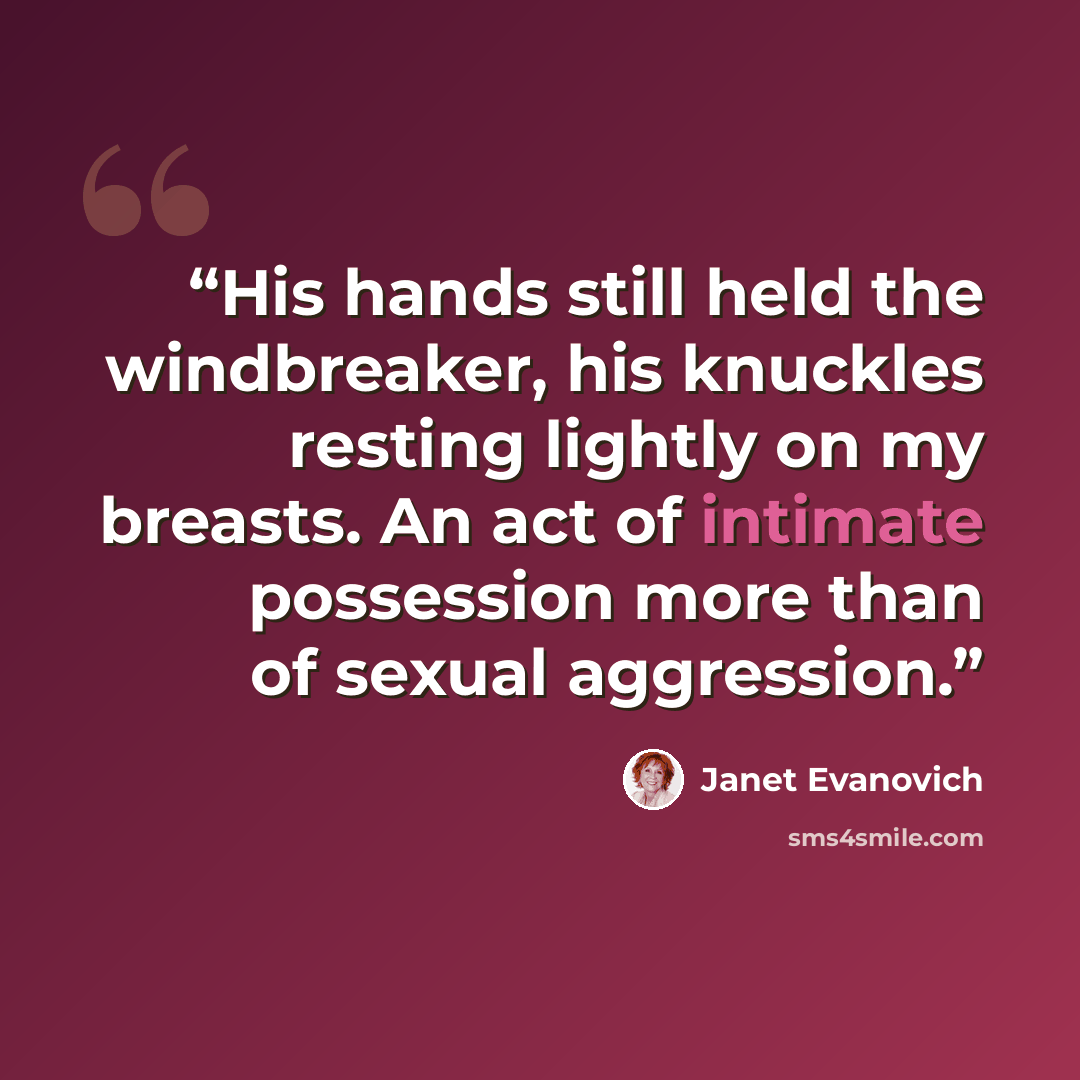 “His hands still held the windbreaker, his knuckles resting lightly on my breasts. An act of intimate possession more than of sexual aggression.” quote by Janet Evanovich