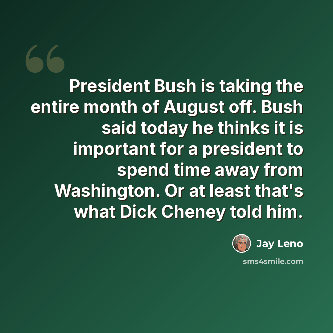 “President Bush is taking the entire month of August off. Bush said today he thinks it is important for a president to spend time away from Washington. Or at least that's what Dick Cheney told him.” quote by Jay Leno