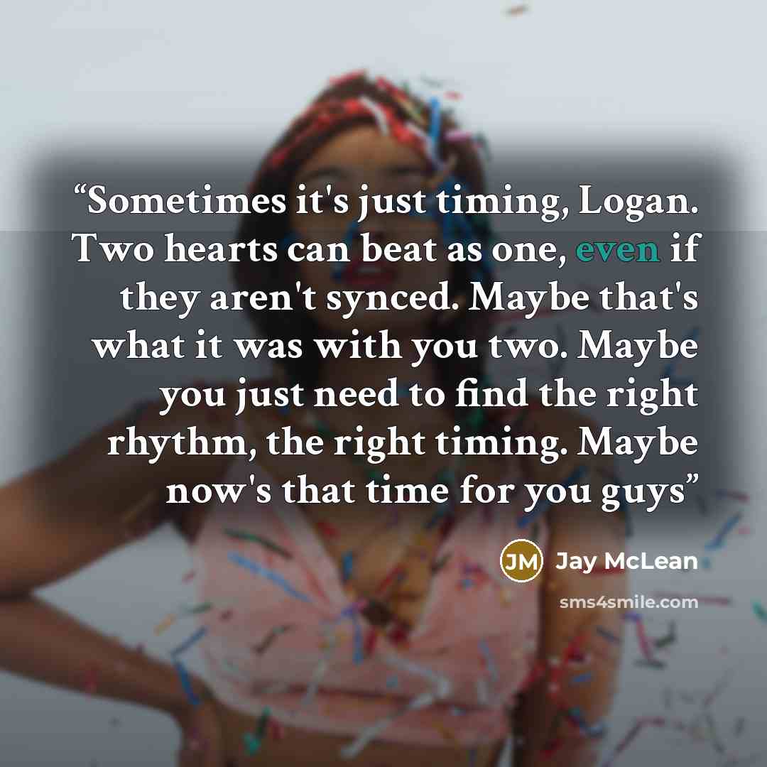 “Sometimes it's just timing, Logan. Two hearts can beat as one, even if they aren't synced. Maybe that's what it was with you two. Maybe you just need to find the right rhythm, the right timing. Maybe now's that time for you guys” quote by Jay McLean
