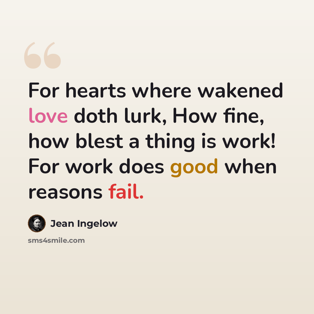 “For hearts where wakened love doth lurk, How fine, how blest a thing is work! For work does good when reasons fail.” quote by Jean Ingelow