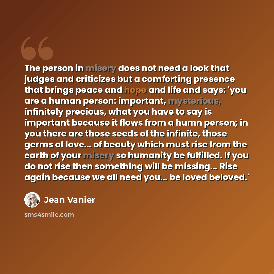 “The person in misery does not need a look that judges and criticizes but a comforting presence that brings peace and hope and life and says: 'you are a human person: important, mysterious, infinitely precious, what you have to say is important because it flows from a humn person; in you there are…” quote by Jean Vanier
