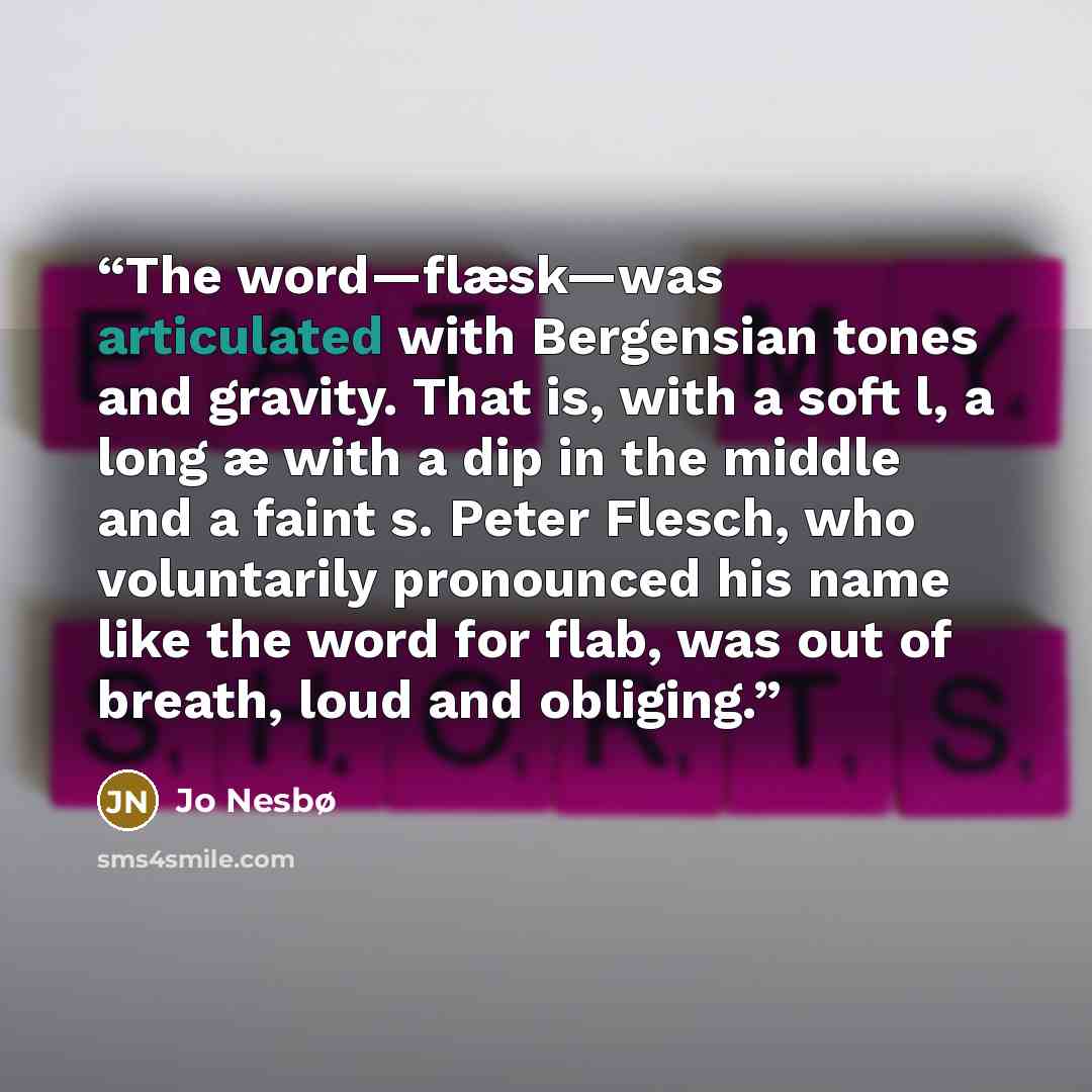 “The word—flæsk—was articulated with Bergensian tones and gravity. That is, with a soft l, a long æ with a dip in the middle and a faint s. Peter Flesch, who voluntarily pronounced his name like the word for flab, was out of breath, loud and obliging.” quote by Jo Nesbø