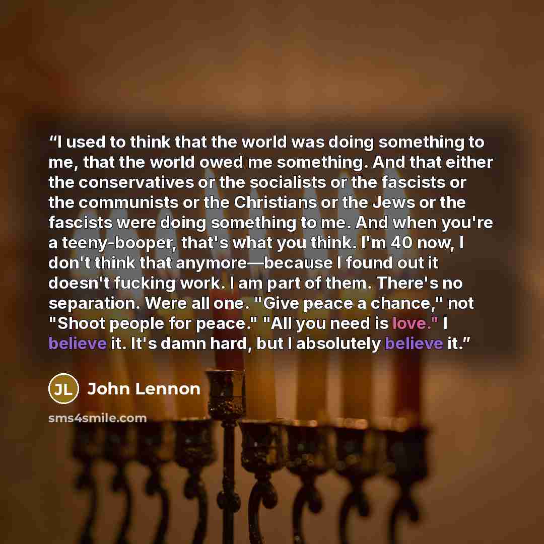 “I used to think that the world was doing something to me, that the world owed me something. And that either the conservatives or the socialists or the fascists or the communists or the Christians or the Jews or the fascists were doing something to me. And when you're a teeny-booper, that's what…” quote by John Lennon