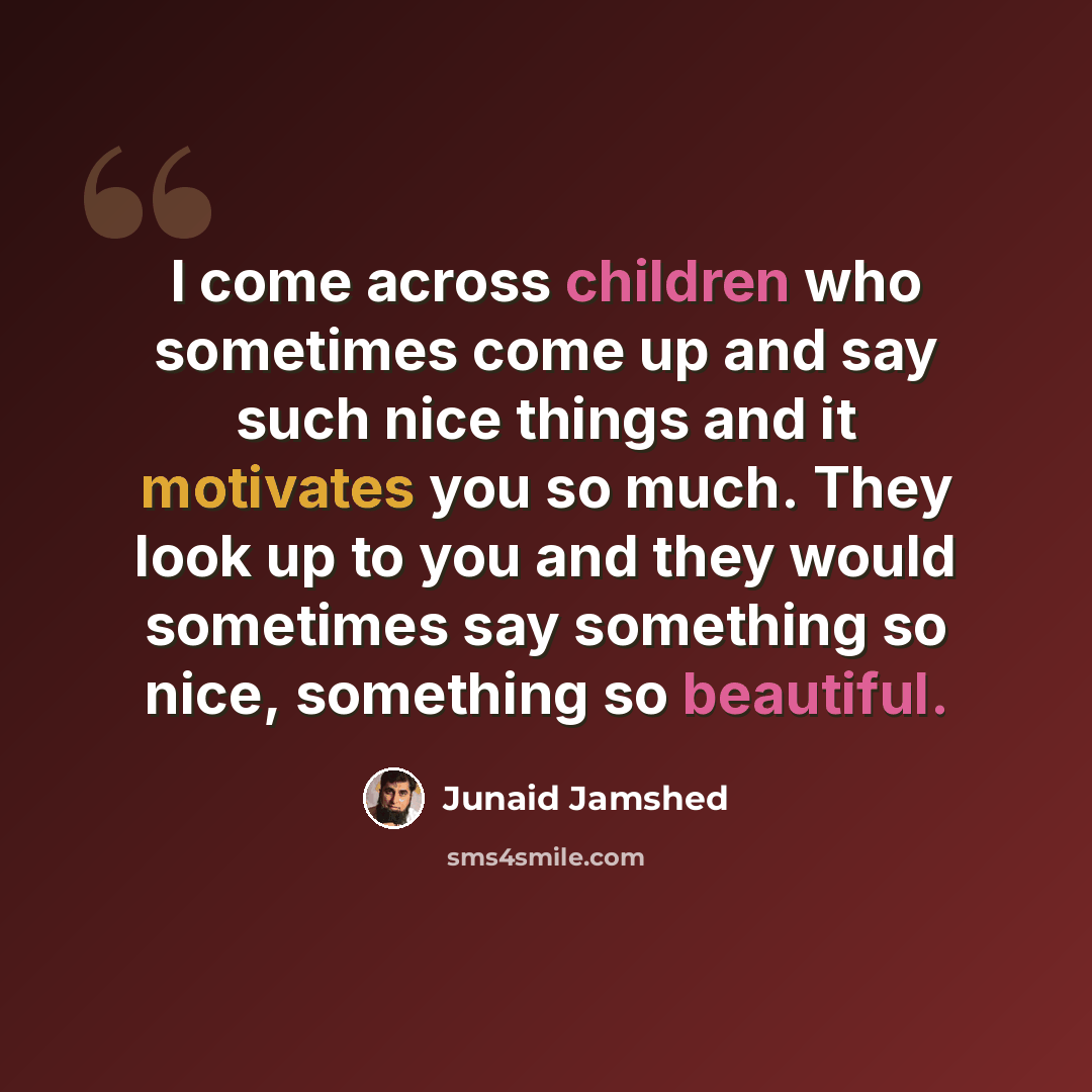 “I come across children who sometimes come up and say such nice things and it motivates you so much. They look up to you and they would sometimes say something so nice, something so beautiful.” quote by Junaid Jamshed