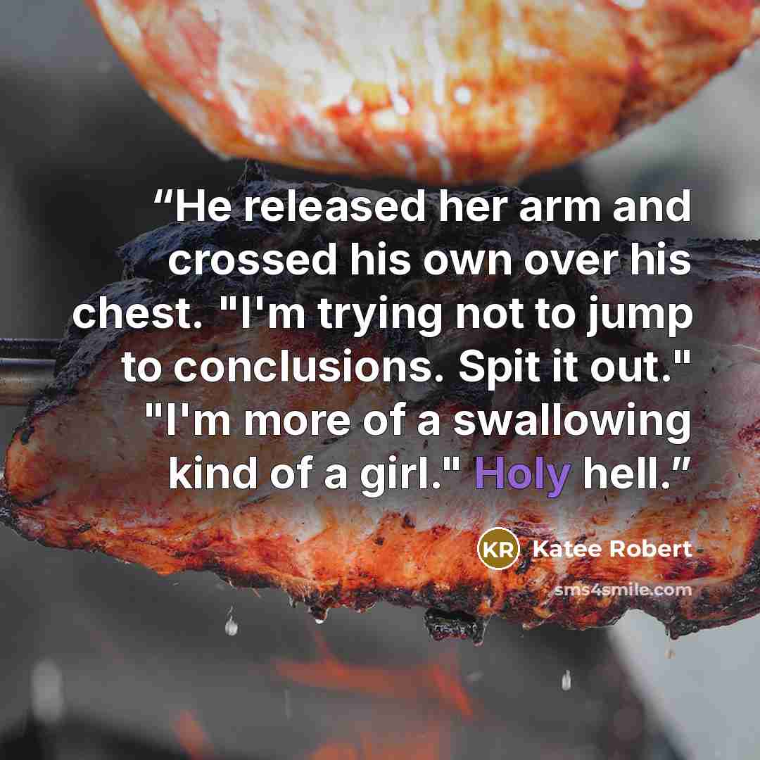 “He released her arm and crossed his own over his chest. "I'm trying not to jump to conclusions. Spit it out." "I'm more of a swallowing kind of a girl." Holy hell.” quote by Katee Robert