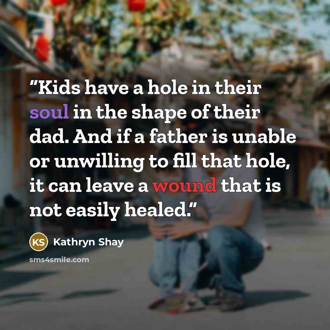 “Kids have a hole in their soul in the shape of their dad. And if a father is unable or unwilling to fill that hole, it can leave a wound that is not easily healed.” quote by Kathryn Shay
