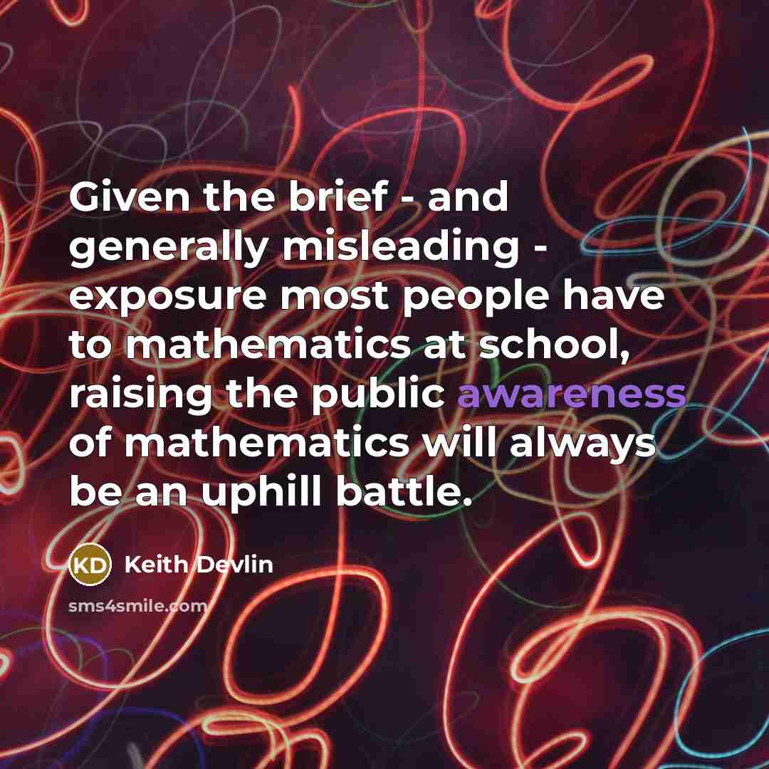 “Given the brief - and generally misleading - exposure most people have to mathematics at school, raising the public awareness of mathematics will always be an uphill battle.” quote by Keith Devlin