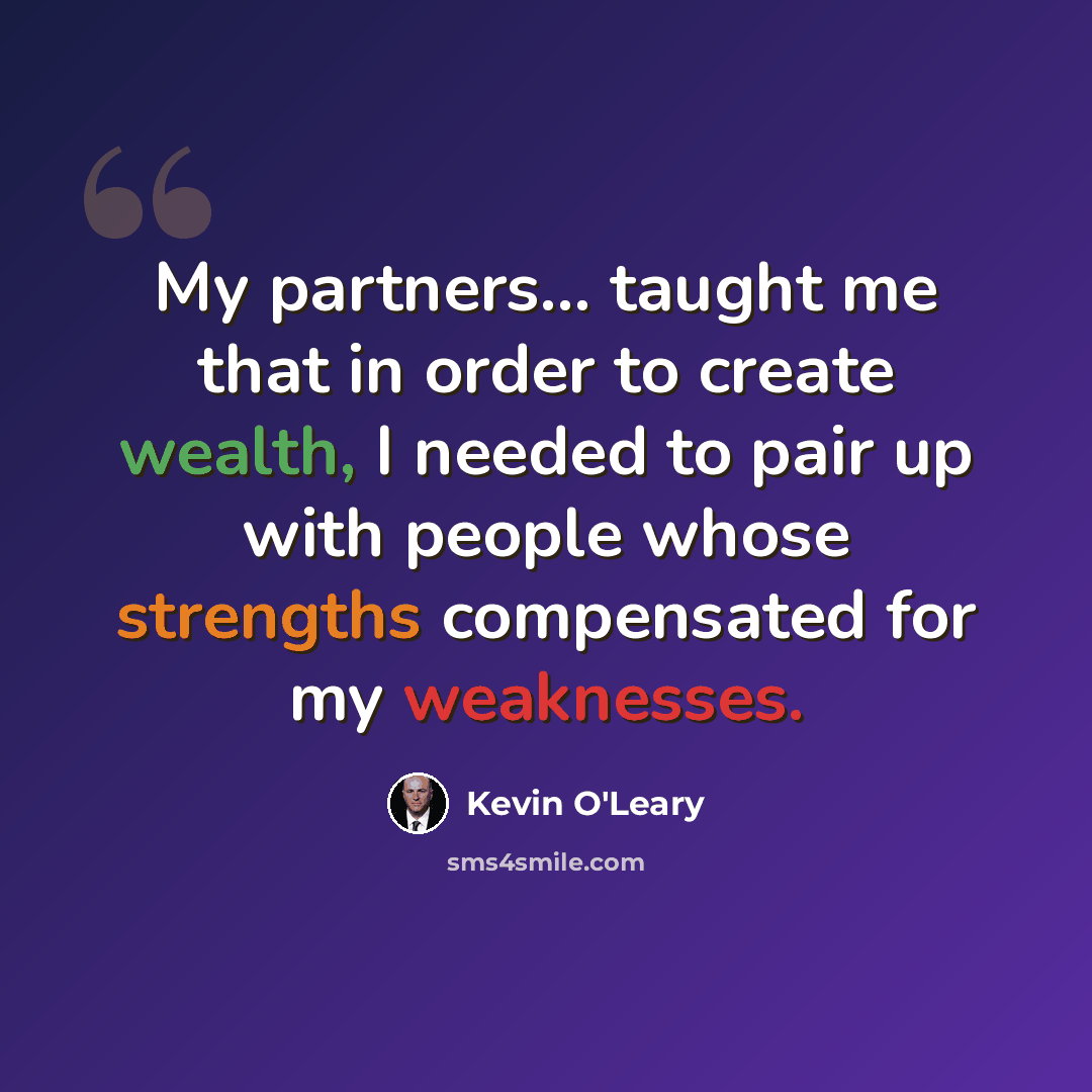 “My partners... taught me that in order to create wealth, I needed to pair up with people whose strengths compensated for my weaknesses.” quote by Kevin O'Leary