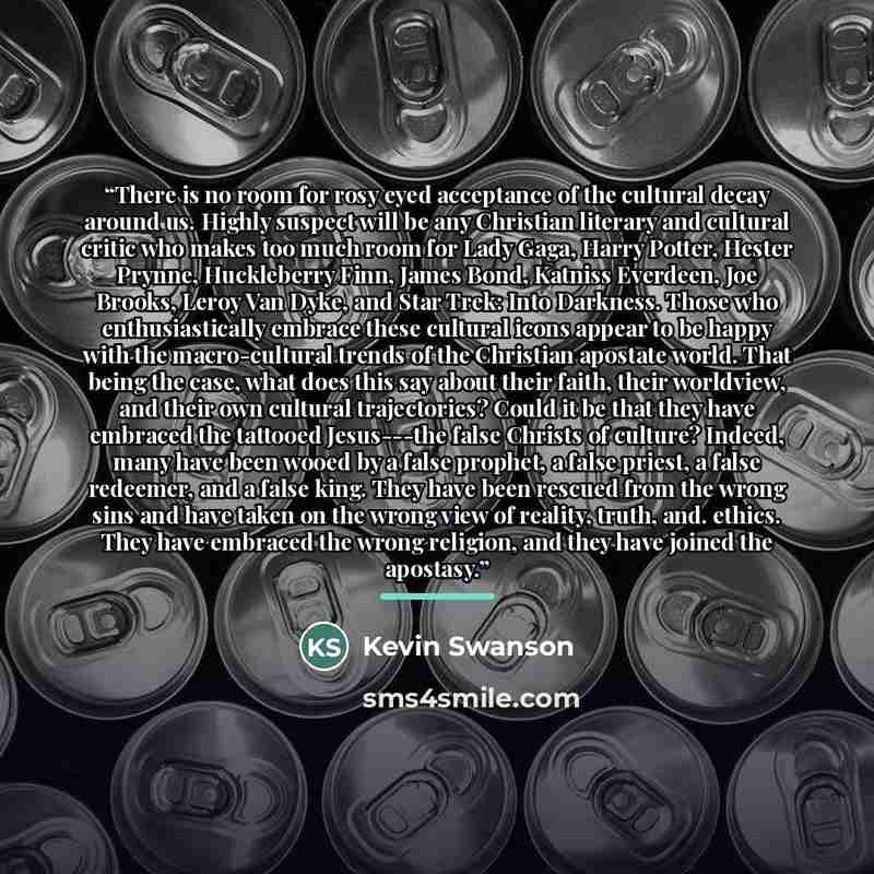 “There is no room for rosy eyed acceptance of the cultural decay around us. Highly suspect will be any Christian literary and cultural critic who makes too much room for Lady Gaga, Harry Potter, Hester Prynne, Huckleberry Finn, James Bond, Katniss Everdeen, Joe Brooks, Leroy Van Dyke, and Star…” quote by Kevin Swanson