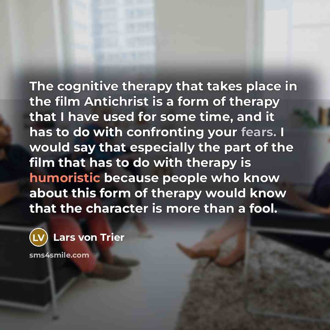“The cognitive therapy that takes place in the film Antichrist is a form of therapy that I have used for some time, and it has to do with confronting your fears. I would say that especially the part of the film that has to do with therapy is humoristic because people who know about this form of…” quote by Lars von Trier