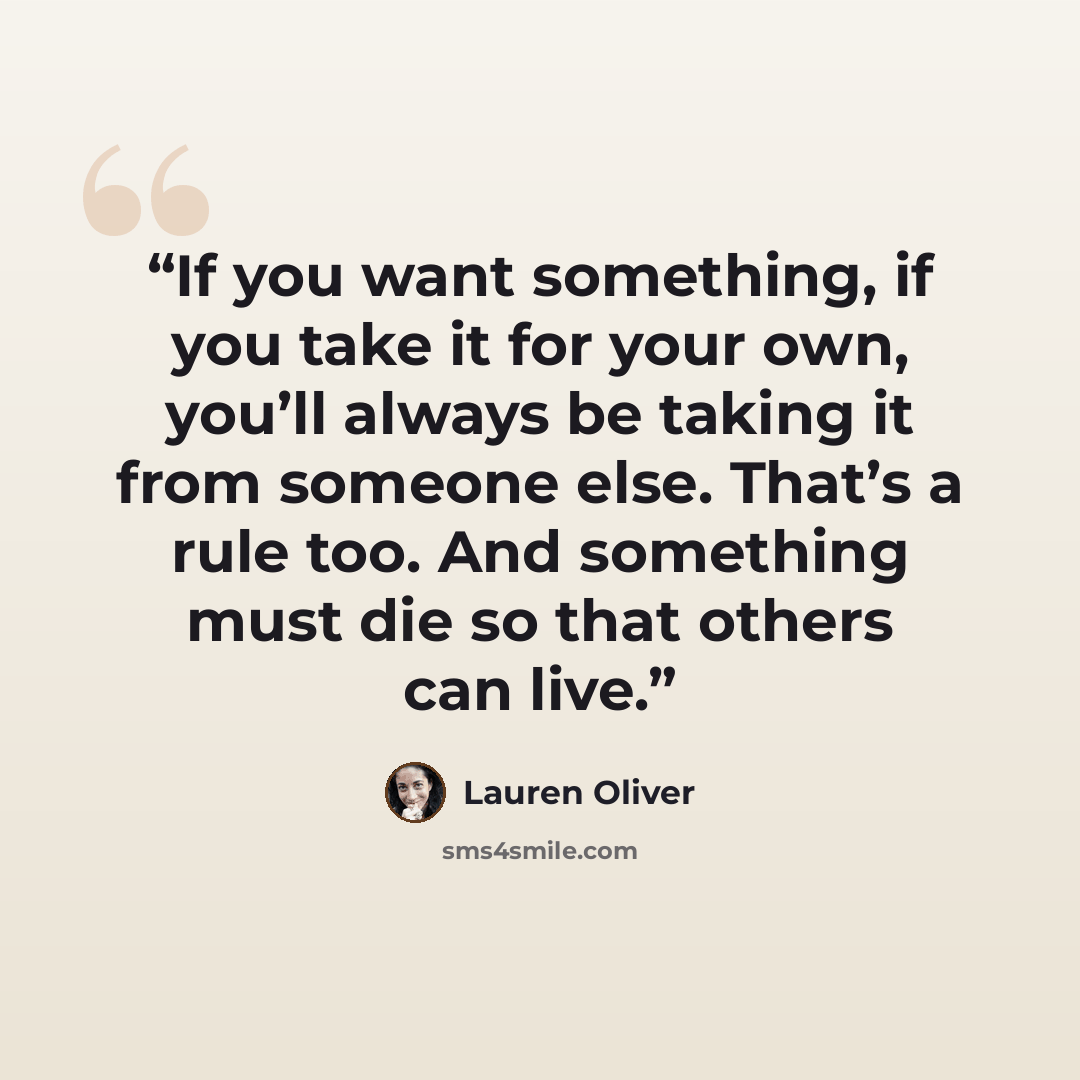 “If you want something, if you take it for your own, you’ll always be taking it from someone else. That’s a rule too. And something must die so that others can live.” quote by Lauren Oliver