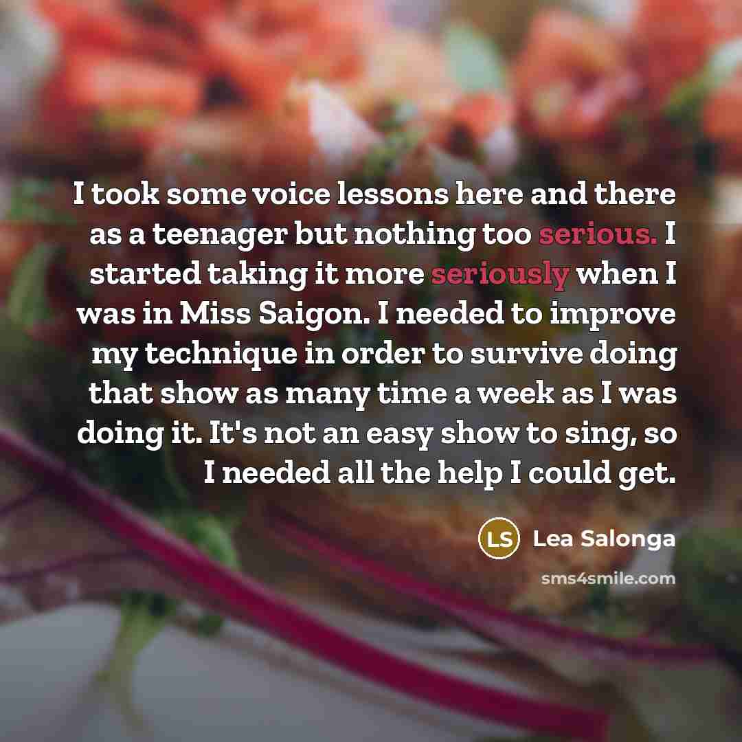 “I took some voice lessons here and there as a teenager but nothing too serious. I started taking it more seriously when I was in Miss Saigon. I needed to improve my technique in order to survive doing that show as many time a week as I was doing it. It's not an easy show to sing, so I needed all…” quote by Lea Salonga