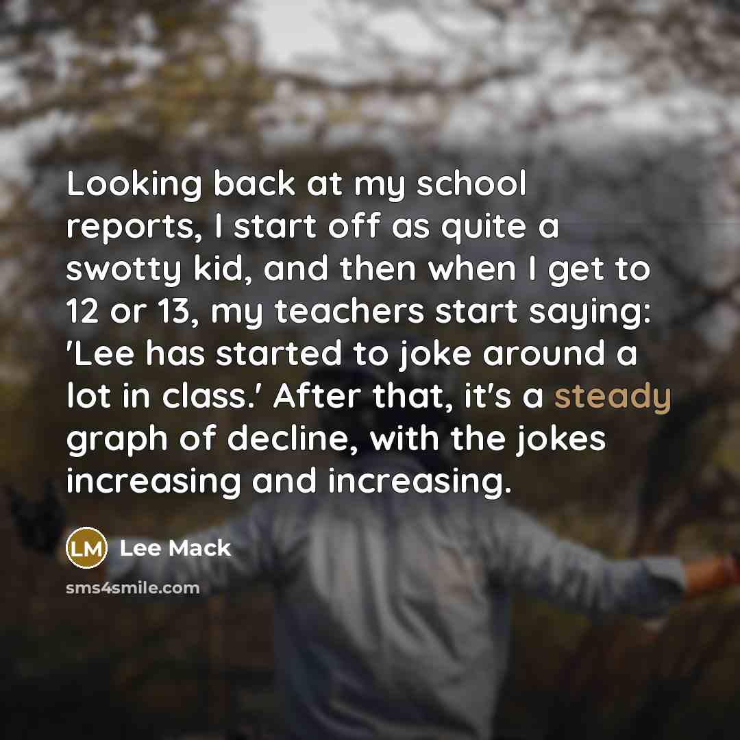 “Looking back at my school reports, I start off as quite a swotty kid, and then when I get to 12 or 13, my teachers start saying: 'Lee has started to joke around a lot in class.' After that, it's a steady graph of decline, with the jokes increasing and increasing.” quote by Lee Mack