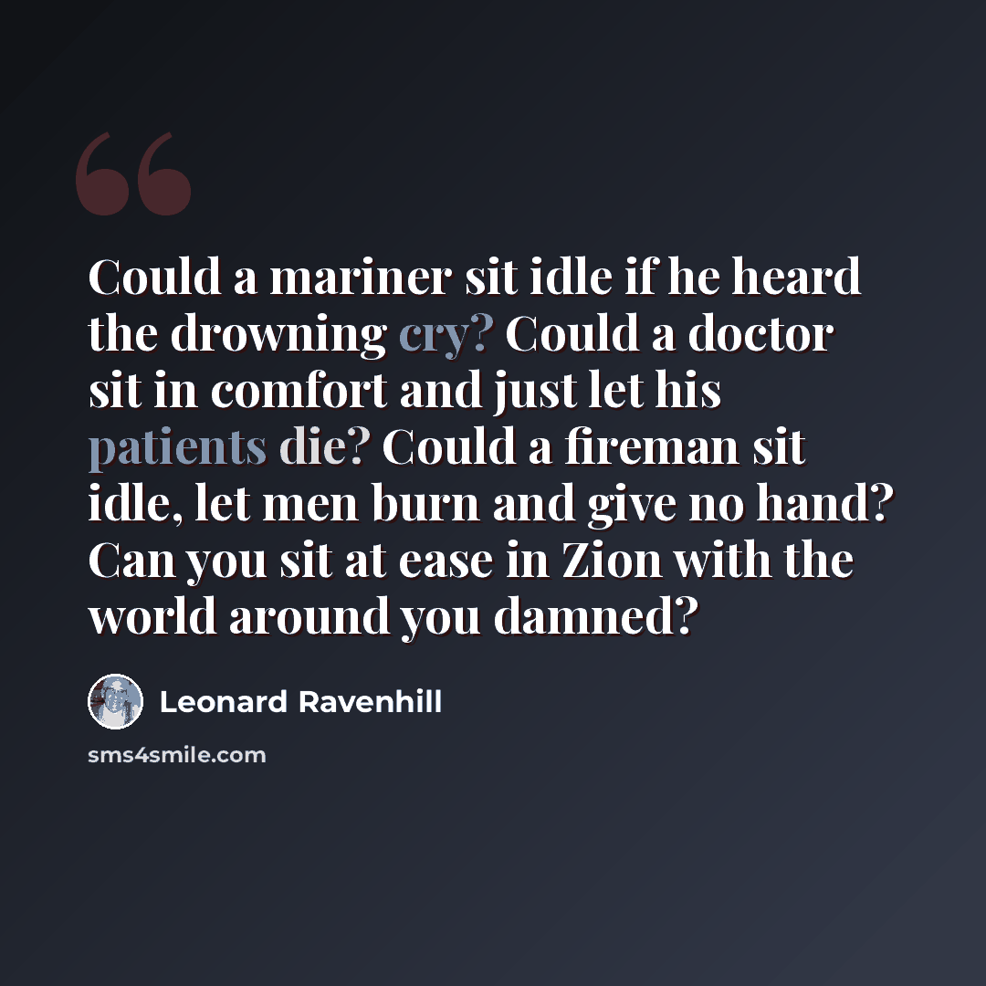 “Could a mariner sit idle if he heard the drowning cry? Could a doctor sit in comfort and just let his patients die? Could a fireman sit idle, let men burn and give no hand? Can you sit at ease in Zion with the world around you damned?” quote by Leonard Ravenhill