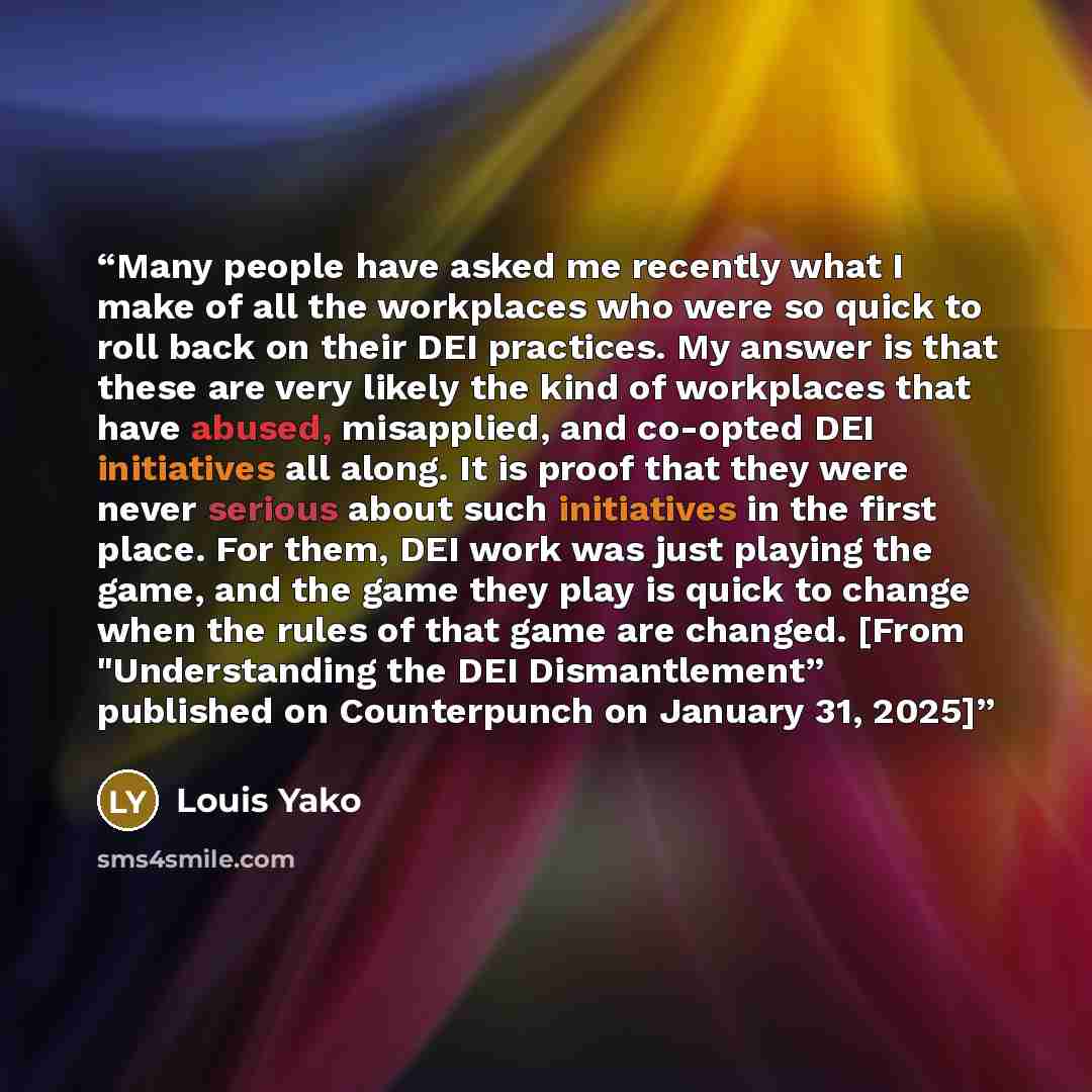 “Many people have asked me recently what I make of all the workplaces who were so quick to roll back on their DEI practices. My answer is that these are very likely the kind of workplaces that have abused, misapplied, and co-opted DEI initiatives all along. It is proof that they were never serious…” quote by Louis Yako