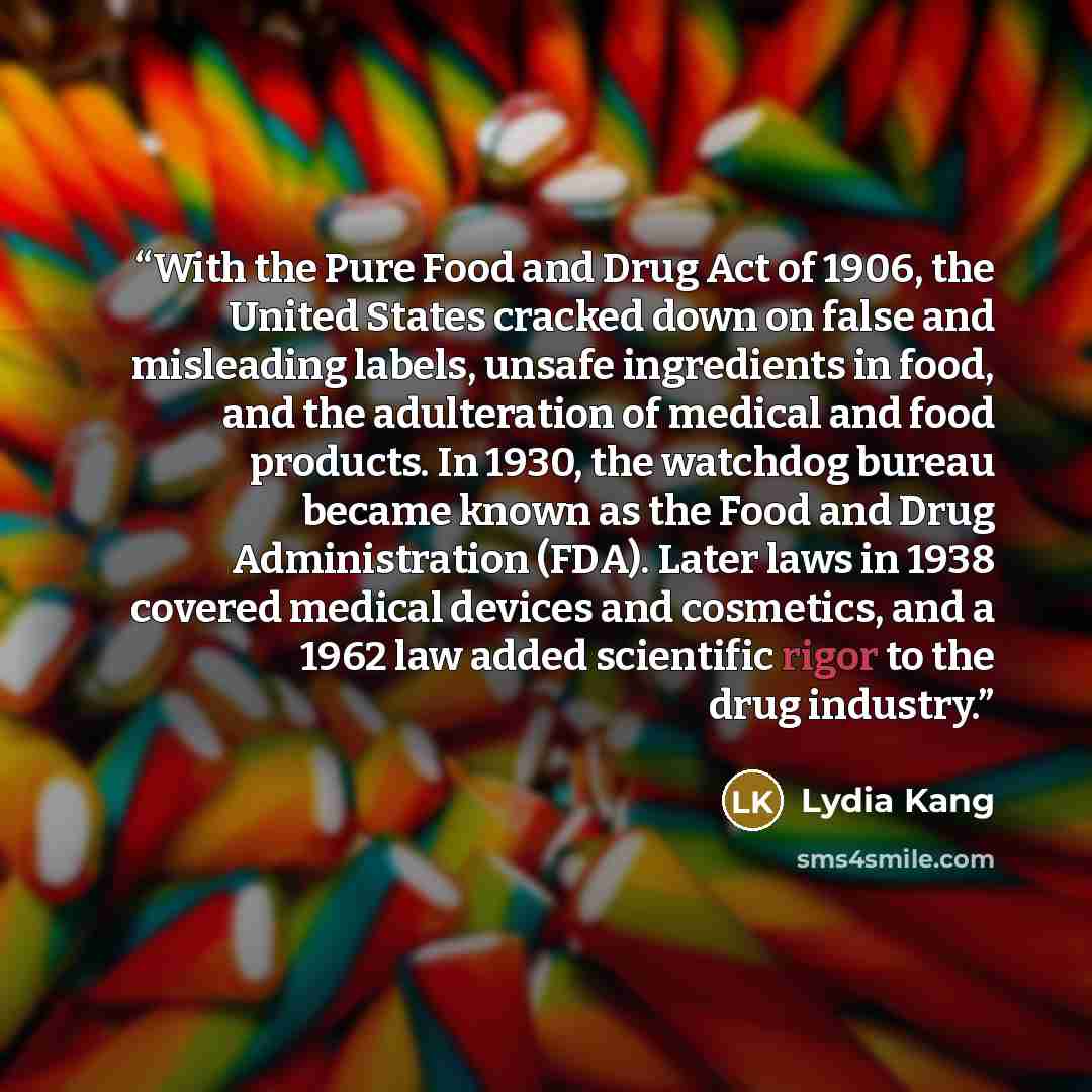 “With the Pure Food and Drug Act of 1906, the United States cracked down on false and misleading labels, unsafe ingredients in food, and the adulteration of medical and food products. In 1930, the watchdog bureau became known as the Food and Drug Administration (FDA). Later laws in 1938 covered…” quote by Lydia Kang