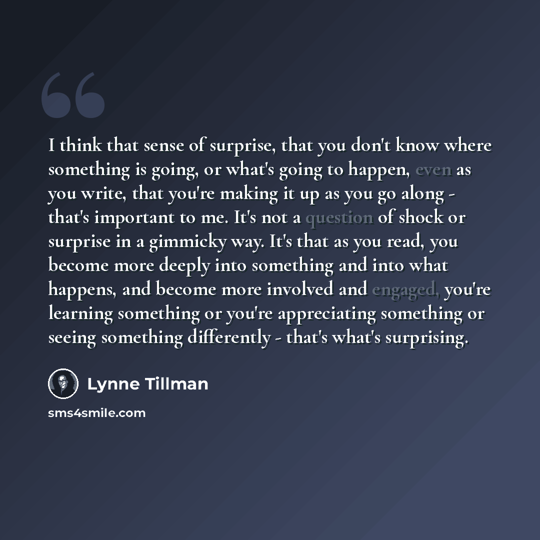 “I think that sense of surprise, that you don't know where something is going, or what's going to happen, even as you write, that you're making it up as you go along - that's important to me. It's not a question of shock or surprise in a gimmicky way. It's that as you read, you become more deeply…” quote by Lynne Tillman