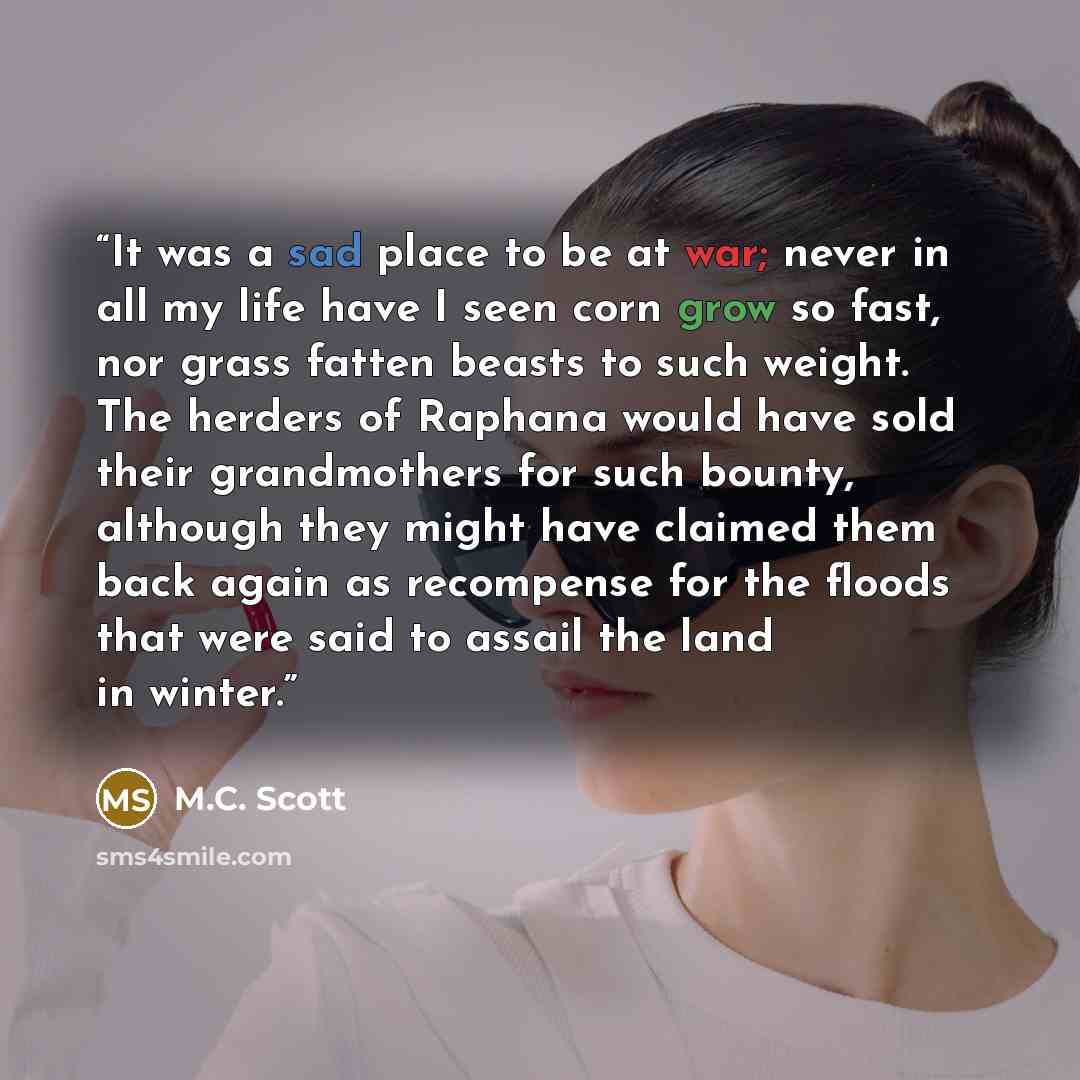 “It was a sad place to be at war; never in all my life have I seen corn grow so fast, nor grass fatten beasts to such weight. The herders of Raphana would have sold their grandmothers for such bounty, although they might have claimed them back again as recompense for the floods that were said to…” quote by M.C. Scott