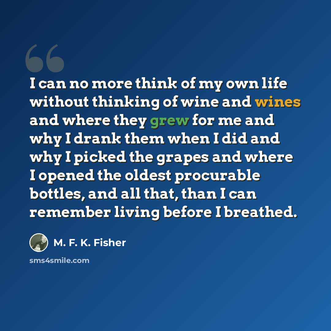“I can no more think of my own life without thinking of wine and wines and where they grew for me and why I drank them when I did and why I picked the grapes and where I opened the oldest procurable bottles, and all that, than I can remember living before I breathed.” quote by M. F. K. Fisher