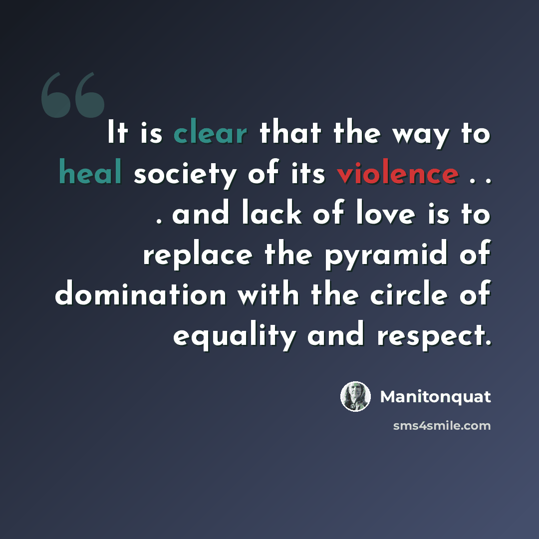 “It is clear that the way to heal society of its violence . . . and lack of love is to replace the pyramid of domination with the circle of equality and respect.” quote by Manitonquat