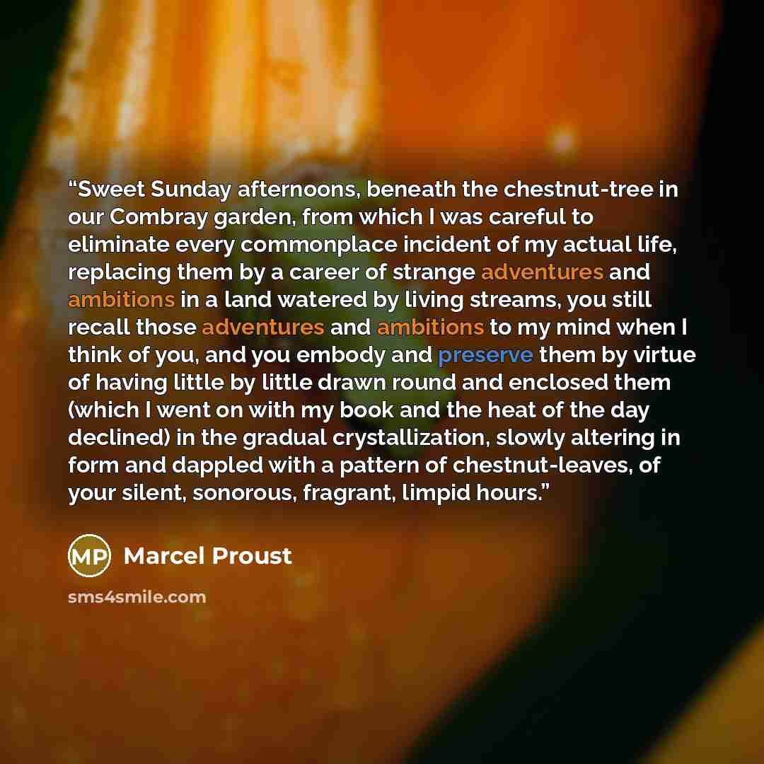 “Sweet Sunday afternoons, beneath the chestnut-tree in our Combray garden, from which I was careful to eliminate every commonplace incident of my actual life, replacing them by a career of strange adventures and ambitions in a land watered by living streams, you still recall those adventures and…” quote by Marcel Proust