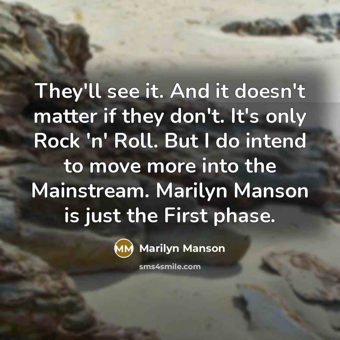 “They'll see it. And it doesn't matter if they don't. It's only Rock 'n' Roll. But I do intend to move more into the Mainstream. Marilyn Manson is just the First phase.” quote by Marilyn Manson