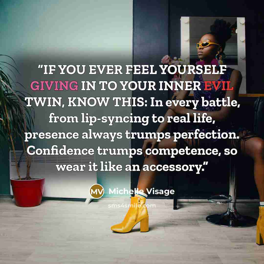 “IF YOU EVER FEEL YOURSELF GIVING IN TO YOUR INNER EVIL TWIN, KNOW THIS: In every battle, from lip-syncing to real life, presence always trumps perfection. Confidence trumps competence, so wear it like an accessory.” quote by Michelle Visage