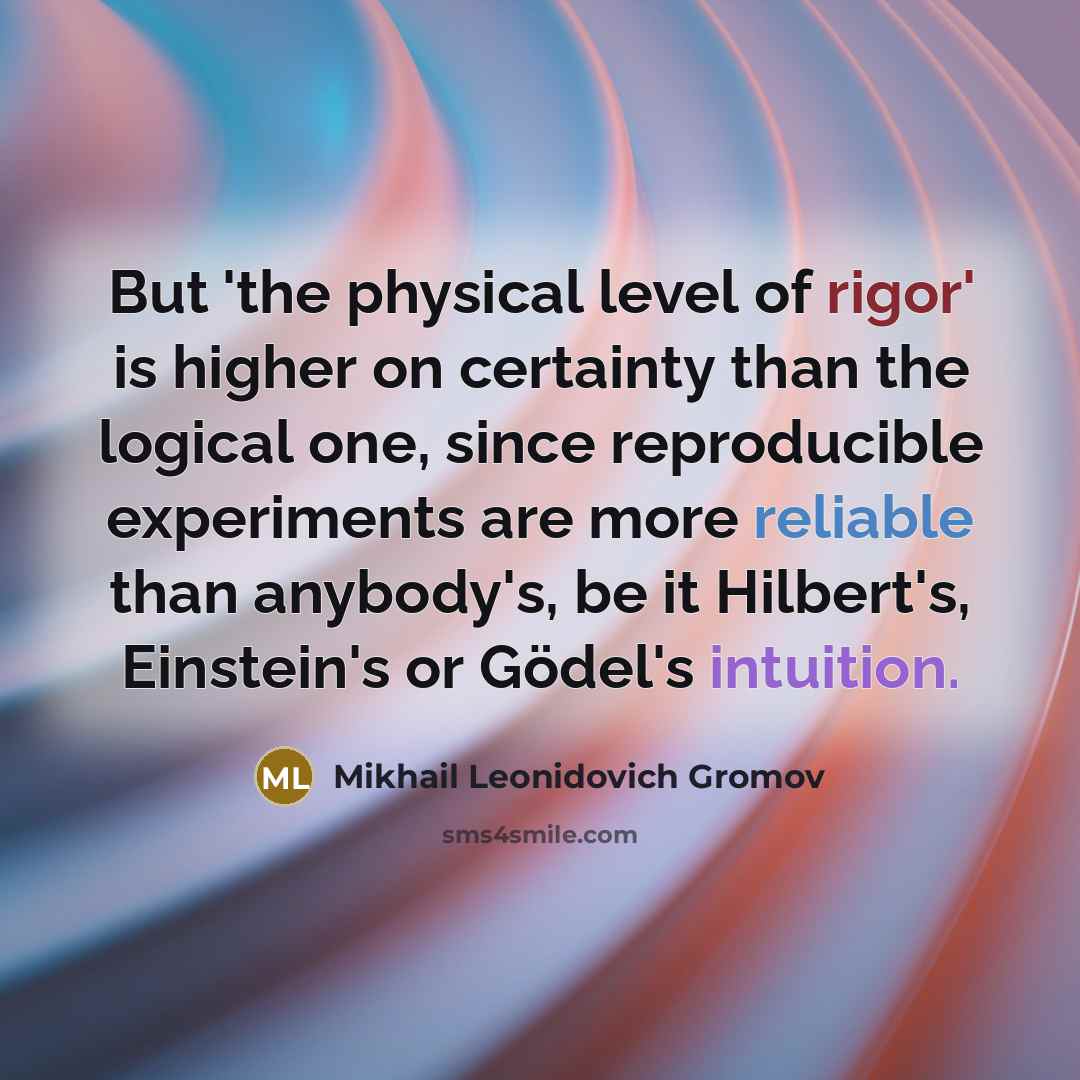 “But 'the physical level of rigor' is higher on certainty than the logical one, since reproducible experiments are more reliable than anybody's, be it Hilbert's, Einstein's or Gödel's intuition.” quote by Mikhail Leonidovich Gromov